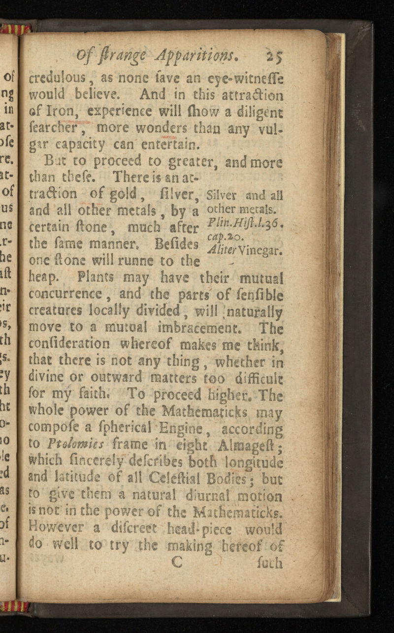 of firange Apparitions. credulous, as none lave an eye-witneife would believe, And in this attra&ion of Iron, experience will (how a diligent tocher, more wonders than any vul* gtr capacity can entertain. Bat to proceed to greater, and more than thefe. There is an at- trailion of gold , illver, Silver and all and all other metals, by a other metals, certain ftone, much after the fame manner» Befides inegar. one ft one will runne to the heap. Plants may have their mutual concurrence , and the parts of feniible creatures locally divided, will -naturally move to a mutual imbracement. The confideration whereof makes me think, that there is not any thing, whether in divine or outward matters too difficult for my faith» To proceed higher« The whole power of the Mathematicks may compofe a fpherical Engine , according to Ft Amies frame in eight Aimageft 5 which ilncerely deicfiies both longitude and latitude of all Celeffial Bodies; but to give diem a natural diurnal motion is not in the power of the Mathematicks. However a diicrse? head*piece would do well to try the making hereof of C fath