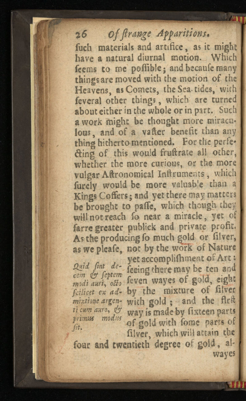 2 6 offirangeAff arifi on s « fuch materials and artifice, as it might have a natural diurnal motion. Which feems to me pofiible 5 and becaufe many things are moved with the motion of the Heavens, as Comets, the Sea-tides, with feveral other things, which are turned about either in the whole or in part. Such a work might be thought more miracu lous, and of a vafter benefit than any thing hitherto mentioned. For the perfe cting of this would fruftrate all other, whether the more curious, or the more vulgar Aftronoroicai Inftruments, which furdy would be more valuable than a Kings Coffers; and yet there may matters be brought to paife, which though they will not reach fo near a miracle, yet of farre greater publick and private profit. As the producing fo much gold or filver, as we pleafe, not by the work of Nature . yet accompliihment ©f Art: % l%nm < 5 ® in 8 ihere ma v be , ] ea j mil mi, 0U0 feven wayes of gold, ei fciiicst ex ad* by the mixture of filver mtxtime argen- with gold ; and the firft u cm auY0 ' P way is made by fixteen parts of gold with tome parrs of fil ver, which will attain the four and twentieth degree of gold, ah wayes