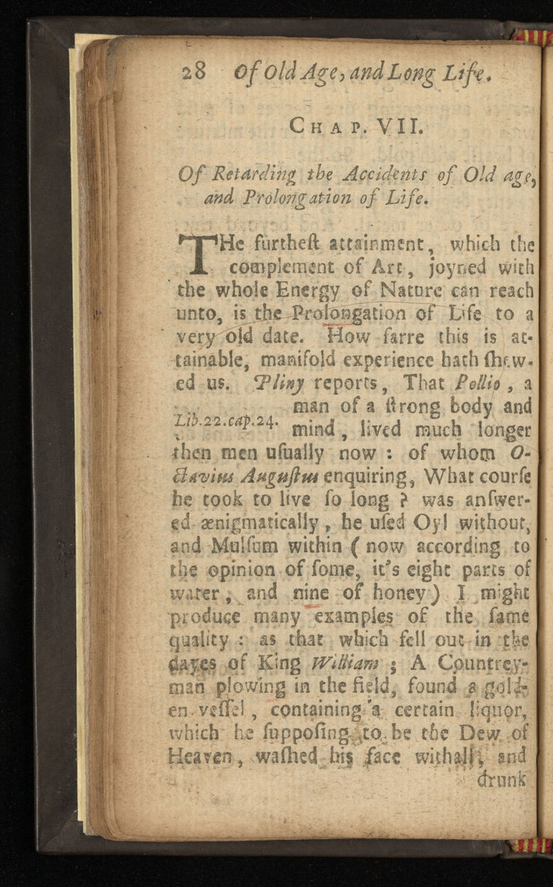 2 8 of old Age, a Long Life* Ch a p. Vii. Of Retardingthe Accidents of Old and Prolong at ion of . T He furtheil attainment, which the complement of Arc, joyoed with the whole Energy of Nature can reach unto, isjjie Prolongation of Life to a ve^y old date. How farre this is at tainable, manifold experience hath ftif.w- ed us. Tlinj reports, That Pelli® , a man of a lirons body and L1h.22.cap.24. m j n( | ^ y V€C j muc h io^er then men ufualiy now : of whom O- Bavim Aagaftm enquiring, What courfe he took to live fo long ? was anfwer- ed ^enigmatically „ he ufed Oyl without, and Mulfum within ( now according to the opinion of fonie, it's eight parts of water, and nine of honey) I might produce many *'exam pies of the famé quality : as that which fell out in the ¿ayes of King jViBiam $ A Cpuntrey- man plowing in the field, found a goid- en.veffet, containing'a certain liquor, which he feppofing ;V to,be the Dew of Heaven , wafhed his face wkhalfv and drunk