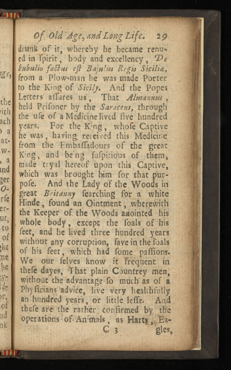 i« 'lit safc Of Old Ugfr and L Life. drunk of it, whereby he became renu* ed in fpirit, body and excellency, hnbuliv faBus eft Btijulm , from a P!ow*man he was made Porter to the King of Sicily* And the Popes Letters a Hares us, That Aim Annus , held Prifoner by the through the ufe of a Medicine lived five hundred years. For the Kmg, whofe Captive he was, having; received this Medicine from the EmbaiTadours of the great King, and be'ng fafptcious of them, made t-ryai hereof upon this Captive, which was brought him for that pur- pofe. And the Lady of the Woods in great B r it tinny fearching for a white Hinde, found an Ointment, wherewith the Keeper of the Woods anointed his whole body , except the foals of his feet, and he lived three hundred years without any corruption, fave in the foals of his feet, which had fome paffions. We our felves know it frequent in thefe dayes, I hat plain Countrey men, without the advantage fo much as of a Phyiieians advice, live very healthfully an hundred years , or little -leffe. And thefe are the rather confirmed by the operations of-Ammals , as Hart|,>;Ea- C 3 gtes,