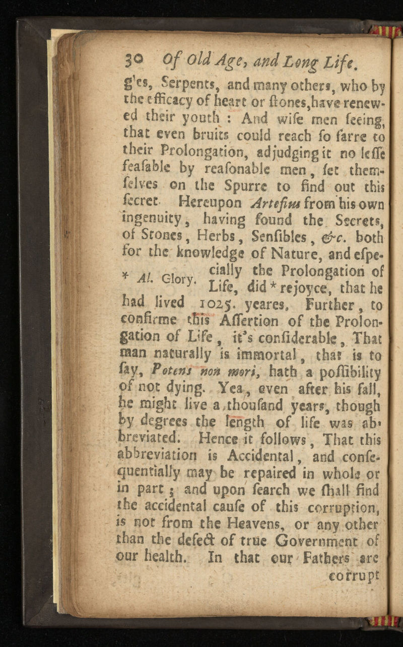 jo of old Age,and Lif e. g’cs, Serpents, and many others, who by the efficacy of heart or fiones,have renew ed their youth : And wife men feeing, that even bruits could reach fo farre to their Prolongation, adjudging it no lefïe feafable by reafonable men, fee them- lelves on the Spurre to find out this fccret Hereupon A from his own ingenuity, having found the Secrets, of Stones, Herbs, Senfibles, &c. both for the knowledge of Nature, and efpe- „ lf „ dally the Prolongation of Al. C-lory. Life> dj( j * rejoyc * thu he had lived 1025. y cares, Further, to confirme tins Aifertion of the Prolon gation of Life, it a s confiderabk, That man naturally is immortal, that is to fay, Potens non \ mort, hath a poffibility of not dying. Yea , even after his fail, he might live a.thoufand years, though by degrees the fength of life was ab» breviated. Hence it follows, That this abbreviation is Accidental, and confc- ijuentialfy may be repaired in whole or in part 5 and upon fearch we (hall find the accidental caufe of this corruption, is not from the Heavens, or any other than the defeft of true Government of our health. In that our Fathers are corrupt