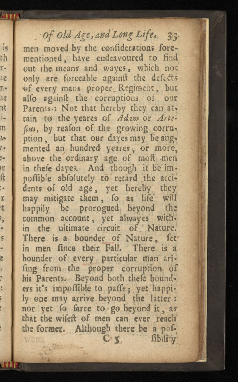 of old Age, and Long • 33 men moved by the confederations fore- mentioned, have endeavoured to find out the means and wayes , which not only are forceable againft the defers of every mans proper^ Regiment, but alfo sgiinft the corruptions of our Parents*: Not that hereby they can at* tain to the y cares of or Arte - fits, by reafon of the growing corru ption, but that our day es may Beaug* mented an hundred yeares, or more, above the ordinary age of mod men in thefe dayes. And though it be im- poiiibfe abfofutely to retard the accU dents of old age, yet hereby they may mitigate them, fo as life will happily be prorogued beyond the common account, yet alwayes with* in the ultimate circuit of Nature. There is a bounder of Nature, fer in men ilnce their Fall. There is a bounder of every particular man ari- ilng from the proper corruption of his Parents. Beyond both thefe bound’* ers it’s impollible to paifg$ yet happi ly one may arrive beyond the latter nor yet fo ferre to go beyond it, as that the wifeft of men can ever reach the former. Although there be a pof- C J , mr