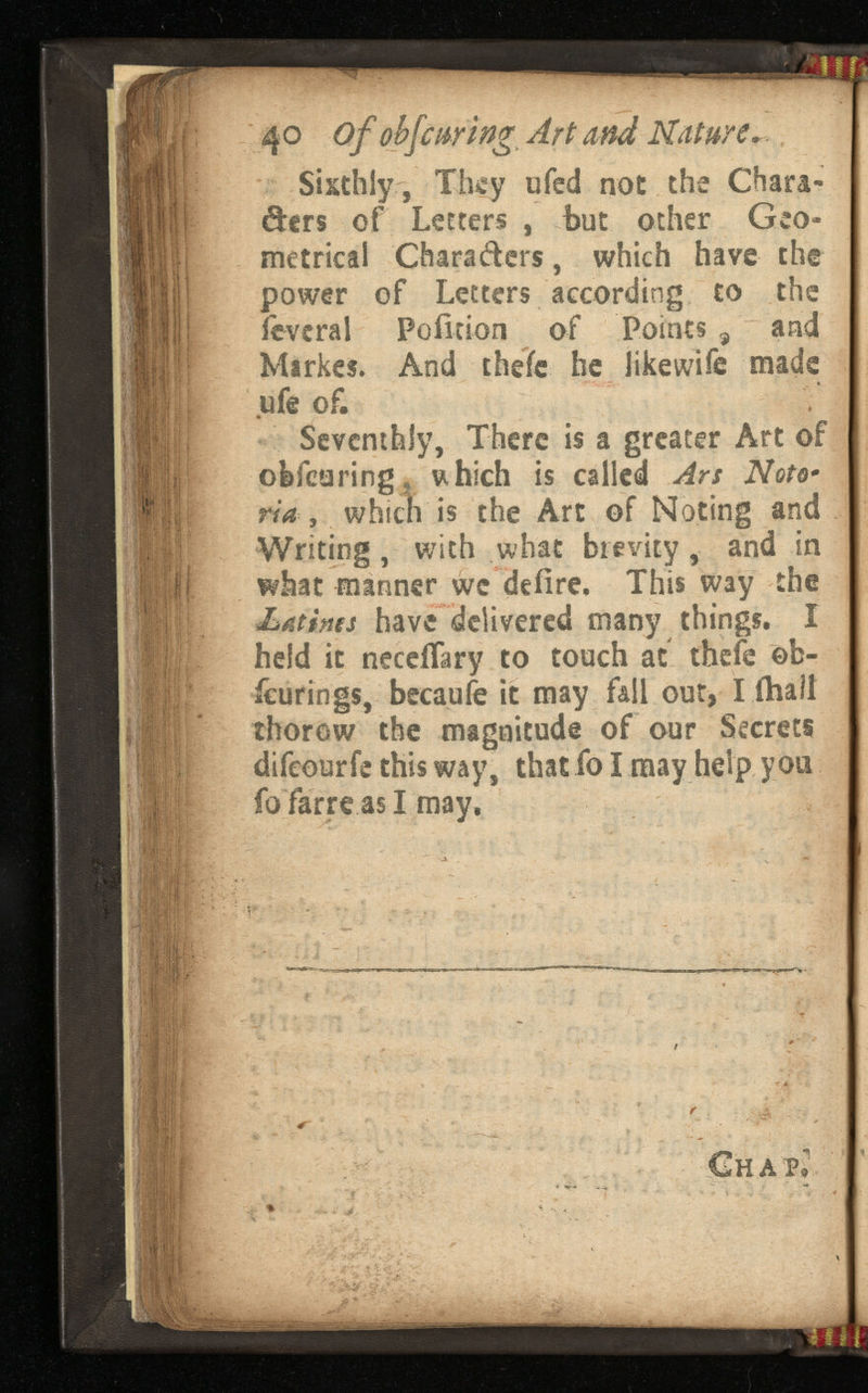 40 Of obfcuring A and . Sixthly, They ufed not the Chara- &ers of Letters , but other Geo metrical Chara&ers, which have the power of Letters according to the ievcral Poiltion of Points 9 and Mirkes. And thefe be like wife made ufe of. Seventhly, There is a greater Art of oWearing,, u hich is called Ars - ria , which is the Art of Noting and Writing, with what brevity, and in what manner wc defire. This way the Latina have delivered many things. X held it neceflary to touch at theie ©b- icurings, becaufe it may fall out, I (hail thorow the magnitude of our Secrets difeourfe this way, that fo I may help you foTarrc as I may, * * ■ ~ ' ■> €hap.'