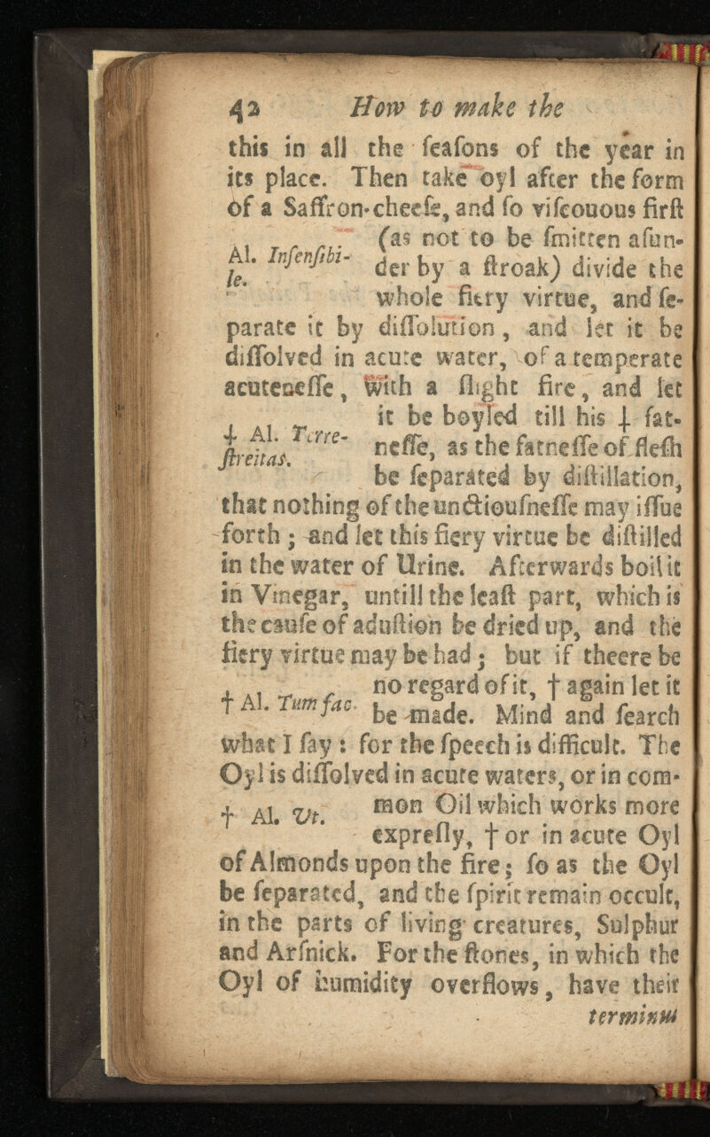 42 Bow Umake the this in all the feafons of the year in its place. Then take by 1 after the form bf a Saffron* cheefs, and fo vifcouous fir ft i г rt ( as ROt t0 be- fatten afon- A*. injenfibi - ¿ er \yy a ftroak) divide the whole fkry virtue, and fe- parate it by diffolution, and let it be diifolved in acute water, of a temperate aeuteseife, With a flight fire, and let it be boyled till his | fat- п г Д ‘ me ~- neffe, as thefatneffeof fkfh be feparated by diffiilatlon, that nothing of cheun&ioufneiTe may iffue forth; and let this fiery virtue be (Milled in the water of Urine. Afterwards boil it in Vinegar, untill the leaft part, which is thecaufe of aduffion be dried up, and the fiery virtue may be had; but if theere be no regard of it, f again let it t A . Turn fac, an( f f earc h what I fay : for the fpeech is difficult. The Oyl is diifolved in acute waters, or in com* , Al <y t raon Oil which works more exprefly, for in acute Oyl of Almonds upon the fire; fo as the Oyl be feparated, and the fpirit remain occult, in the parts of living creatures, Sulphur and Arfnick. For the ftones, in which the Oyl of humidity overflows, have their