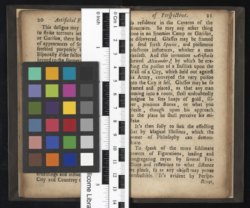 20 Arti F This dciignc may to ftrikc terrours int or Garifon, there bei of appearances of Sr femblcd porpofeiy t Efpecialiy if the folio? nngs and in Hue City and Countrey t llcome Libra 0 Cm 1 N> UJ L/i On OO NO to U> of PerßeSh'v 21 refidenee in the Caverns of the fountains. So may any other thing one in an Enemies Camp or Garifon, e difeovered. Giafles may be framed fend forth Species , and poifonous nfedious influences, whither a man ilcafeth. And this invention hewed Alexander t \ by which he ere* ling the poifon of a Baiilisk upon the /Vail of a City, which held out againi lis Army, conveyed the very poifon nto the City it fclf. Giafles may be fo ramed and placed, as that any man oraing into« room, ihall undoubtedly magine he fees heaps of gold, fil ler , precious 41 ones , or what you )lcafc , though upon his approach the place he (hall perceive his mi- lake. It's then folly to feek the effeding hat by Magical Illuiions, which the >ower of Philofophy can demon- irate. To fpeak of-the more fublimatc )owers of Figurations, leading and ongregating rayes by fevcral Fra ctions and reflexions to what diftancc sc plcafe, fo as any objedmay pro*c ombuiiible. It*s evident by Perfpe- dlves,