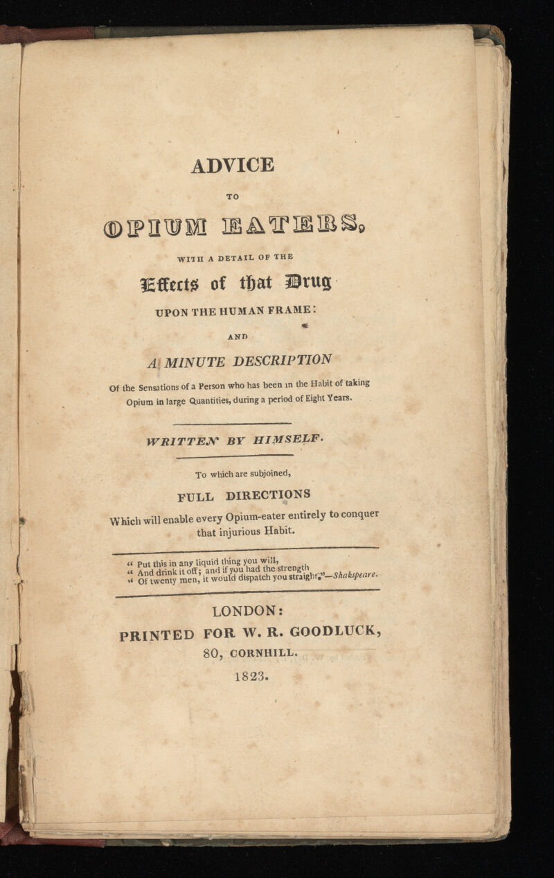. ADVICE h (< TO a IEAÏP WITH A DETAIL OF THE lEffertg of that ürttg UPON THE HUMAN FRAME : AND A MINUTE DESCRIPTION Of the Sensations of a Person who has been in the Habit of taking Opium in large Quantities, during a period of Eight Years. WRITTEN BY HIMSELF . To which are subjoined, FULL DIRECTIONS Which will enable every Opium-eater entirely to conquer that injurious Habit. « Put this in any liquid thing you will, “ And drink it off; and if you had the strength fc< Of twenty men, it would dispatch you straight*”— Shakspeare. LONDON: PRINTED FOR W. R. GOODLUCK, 80, CORNHILL. 1823.