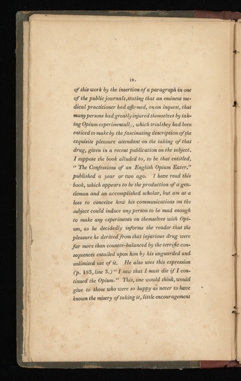 ÍV. of this work by the insertion of a paragraph in one of the public journals ¡stating that an eminent me dical practitioner had affirmed, on an inquest, that many persons had greatly injured themselves by tak ing Opium experimentally, which trial they had been enticed to make by the fascinating description of the exquisite pleasure attendant on the taking of that drug, given in a recent publication on the subject. I suppose the book alluded to, to be that entitled, The Confessions of an English Opium Eater ” published a year or two ago . I have read this book, which appears to be the production of a gen~ tleman and an accomplished scholar, but am at a loss to conceive how his communications on the subject could induce any person to be mad enough to make any experiments on themselves with Opi um, as he decidedly informs the reader that the pleasure he derived from that injurious drug were far more than counter-balanced by the terrific con sequences entailed upon him by his unguarded and unlimited use of it. He also uses this expression (p. 1 83 , line 3 .) “ I saw that I must die if I con tinued the Opium” This, one would think t ¡would give to those who were so happy as never to have known the misery of taking it, little encouragement