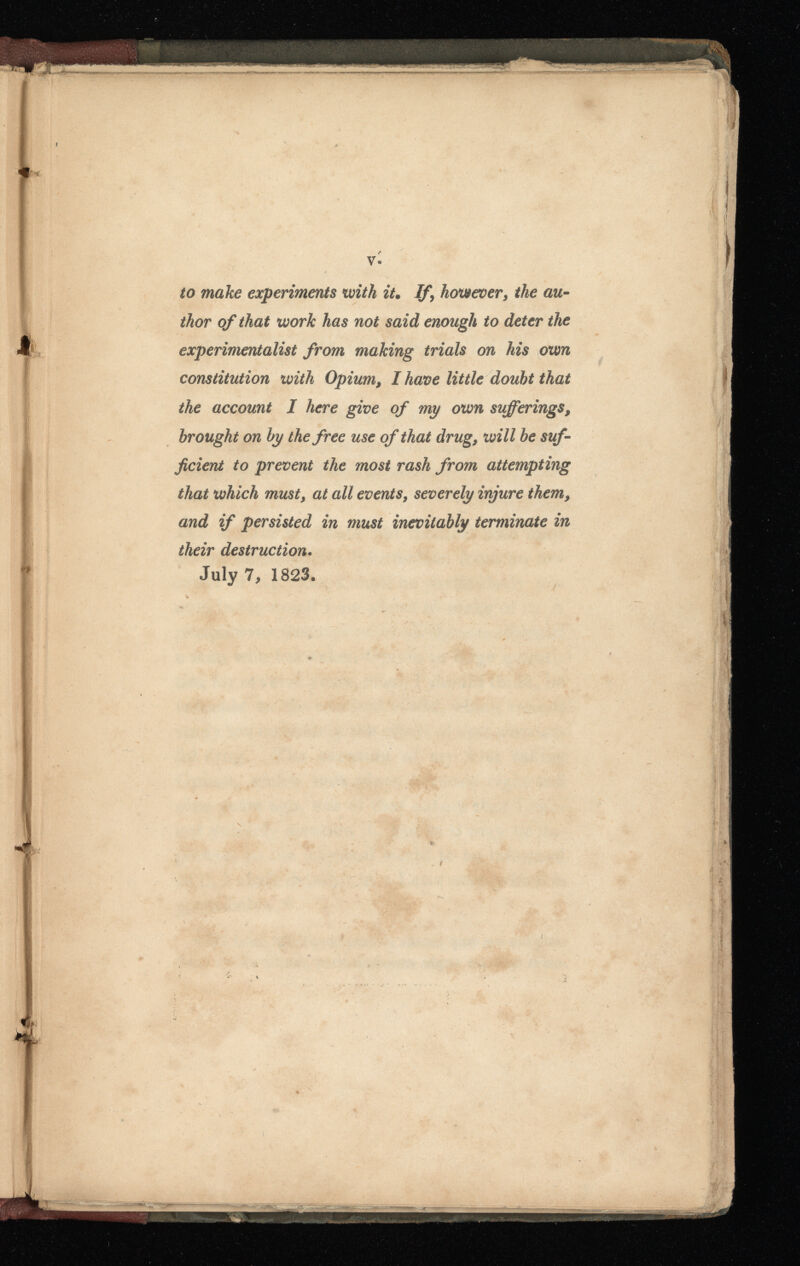 y. to make experiments with it • If, however, the au thor of that work has not said enough to deter the experimentalist from making trials on his own constitution with Opium, I have little doubt that the account I here give of my own sufferings, brought on by the free use of that drug, will be suf ficient to prevent the most rash from attempting that which must, at all events, severely injure them, and if persisted in must inevitably terminate in their destruction . July 7 , 1823.