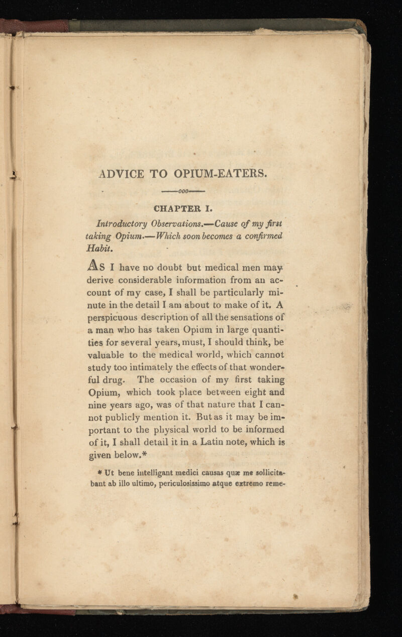 ADVICE TO OPIUM-EATERS. _O00™ CHAPTER I. Introductory Observations.—Cause of my first taking Opium •—Which soon becomes a confirmed Habit . As I have no doubt but medical men may derive considerable information from an ac count of ray case, I shall be particularly mi nute in the detail I am about to make of it, A perspicuous description of all the sensations of a man who has taken Opium in large quanti ties for several years, must, I should think, be valuable to the medical world, which cannot study too intimately the effects of that wonder ful drug. The occasion of my first taking Opium, which took place between eight and nine years ago, was of that nature that I can not publicly mention it. Butas it may be im portant to the physical world to be informed of it, I shall detail it in a Latin note, which is given below.* * Ut bene intelligant medici causas quæ me sollicita bant ab illo ultimo, periculosissimo atque extremo reme-