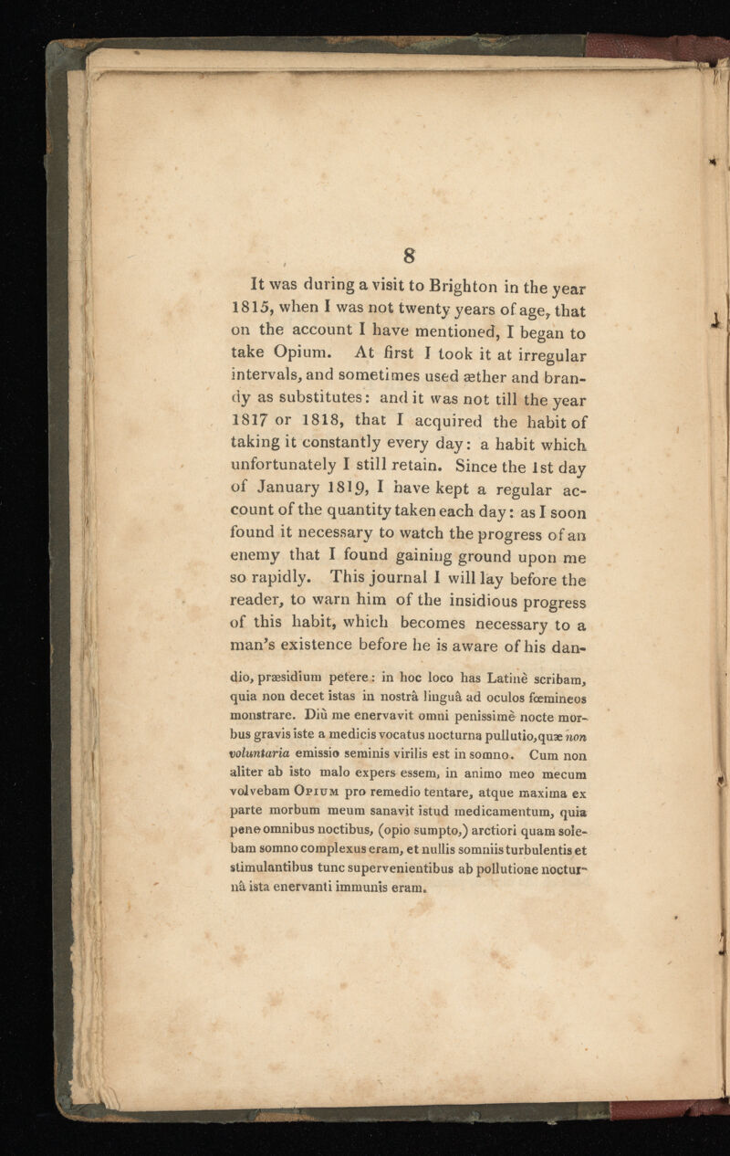 r w i | i i F k ) 8 9 It was during a visit to Brighton in the year 1815, when I was not twenty years of age y that on the account I have mentioned, I began to take Opium. At first I took it at irregular intervals, and sometimes used æther and bran dy as substitutes: and it was not till the year 1817 or 1818, that I acquired the habit of taking it constantly every day: a habit which unfortunately I still retain. Since the 1 st day of January 1819? I have kept a regular ac count of the quantity taken each day : as I soon found it necessary to watch the progress of an enemy that I found gaining ground upon me so rapidly. This journal I will lay before the reader, to warn him of the insidious progress of this habit, which becomes necessary to a man’s existence before he is aware of his dan- dio, præsidium petere : in hoc loco has Latine scribam, quia non decet istas in nostrà lingua ad oculos fœmineos monstrare. Diù me enervavit omni penissime nocte mor bus gravis iste a medicis vocatus nocturna puilutio,quæ non voluntaria emissio seminis virilis est in somno. Cum non aliter ab isto malo expers essem» in animo meo mecum volvebam Opium pro remedio tentare, atque maxima ex parte morbum meum sanavit istud medicamentum, quia pene omnibus noctibus, (opio sumpto,) arctiori quam sole bam somno complexus eram, et nullis somniis turbulentis et stimulantibus tunc supervenientibus ab pollutione noctmr nà ista enervanti immunis eram. i i i 14 A