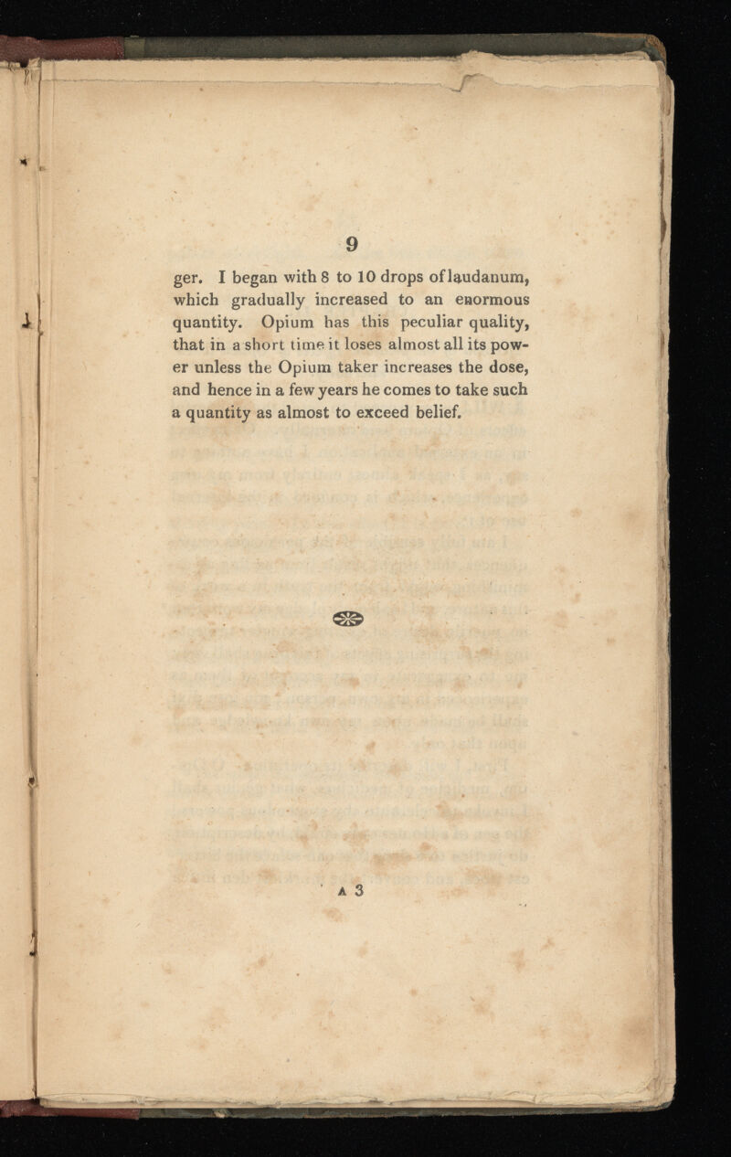 ger. I began with 8 to 10 drops of laudanum, which gradually increased to an enormous quantity. Opium has this peculiar quality, that in a short time it loses almost all its pow er unless the Opium taker increases the dose, and hence in a few years he comes to take such a quantity as almost to exceed belief. a 3