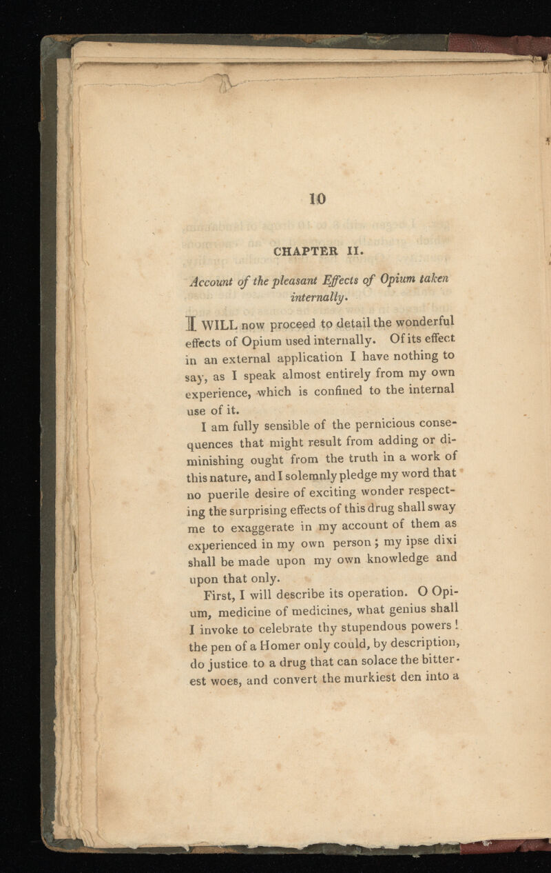 Account of the pleasant Effects of Opium taken internally . I WILL now proceed to detail the wonderful effects of Opium used internally. Of its effect in an external application I have nothing to say, as I speak almost entirely from my own experience, which is confined to the internal use of it. I am fully sensible of the pernicious conse quences that might result from adding or di minishing ought from the truth in a work of this nature, and I solemnly pledge my word that no puerile desire of exciting wonder respect ing the surprising effects of this drug shall sway me to exaggerate in my account of them as experienced in my own person ; my ipse dixi shall be made upon my own knowledge and upon that only. First, I will describe its operation. O Opi um, medicine of medicines, what genius shall I invoke to celebrate thy stupendous powers ! the pen of a Homer only could, by description, do justice to a drug that can solace the bitter est woes, and convert the murkiest den into a