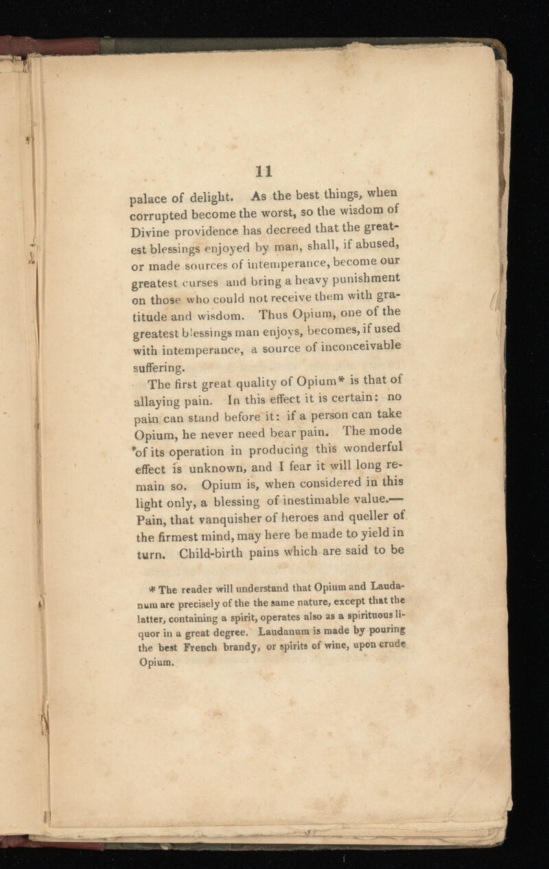palace of delight. As the best things, when corrupted become the worst, so the wisdom of Divine providence has decreed that the great est blessings enjoyed by man, shall, if abused, or made sources of intemperance, become our greatest curses and bring a heavy punishment on those who could not receive them with gra titude and wisdom. Thus Opium, one ot the greatest b’essings man enjoys, becomes, if used with intemperance, a source of inconceivable suffering. The first great quality of Opium* is that of allaying pain. In this effect it is certain: no pain can stand before it: if a person can take Opium, he never need bear pain. The mode *of its operation in producing this wonderful effect is unknown, and I fear it will long re main so. Opium is, when considered in this light only, a blessing of inestimable value.— Pain, that vanquisher of heroes and queller of the firmest mind, may here be made to yield in turn. Child-birth pains which are said to be * The reader will understand that Opium and Lauda num are precisely of the the same nature, except that the latter, containing a spirit, operates also as a spirituous li quor in a great degree. Laudanum is made by pouring the best French brandy, or spirits of wine, upon crude Opium.