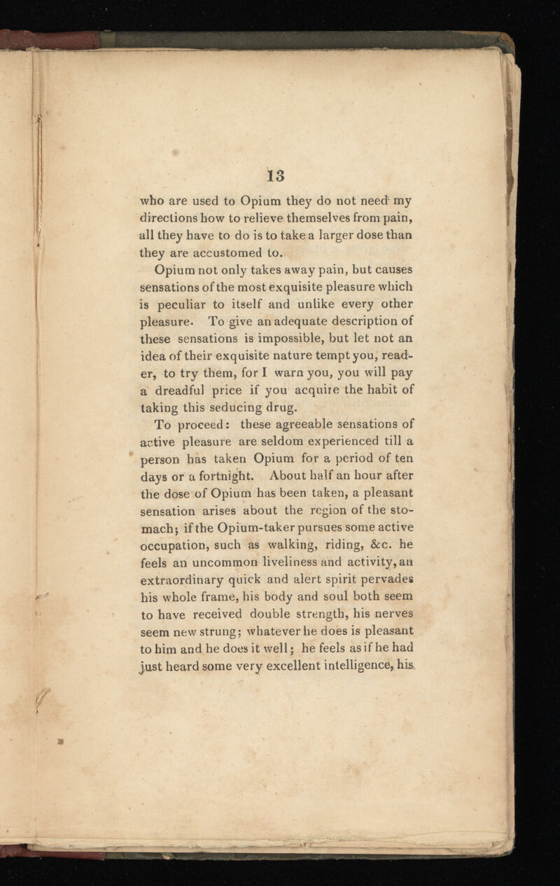 .i who are used to Opium they do not need my directions how to relieve themselves from pain, all they have to do is to take a larger dose than they are accustomed to. Opium not only takes away pain, but causes sensations of the most exquisite pleasure which is peculiar to itself and unlike every other pleasure. To give an adequate description of these sensations is impossible, but let not an idea of their exquisite nature tempt you, read er, to try them, for I warn you, you will pay a dreadful price if you acquire the habit of taking this seducing drug. To proceed: these agreeable sensations of active pleasure are seldom experienced till a person has taken Opium for a period of ten days or a fortnight. About half an hour after the dose of Opium has been taken, a pleasant sensation arises about the region of the sto mach*, if the Opium-taker pursues some active occupation, such as walking, riding, &c. he feels an uncommon liveliness and activity, an extraordinary quick and alert spirit pervades his whole frame, his body and soul both seem to have received double strength, his nerves seem new strung; whatever lie does is pleasant to him and he does it well; he feels as if he had just heard some very excellent intelligence, his -JL- HHMH ire