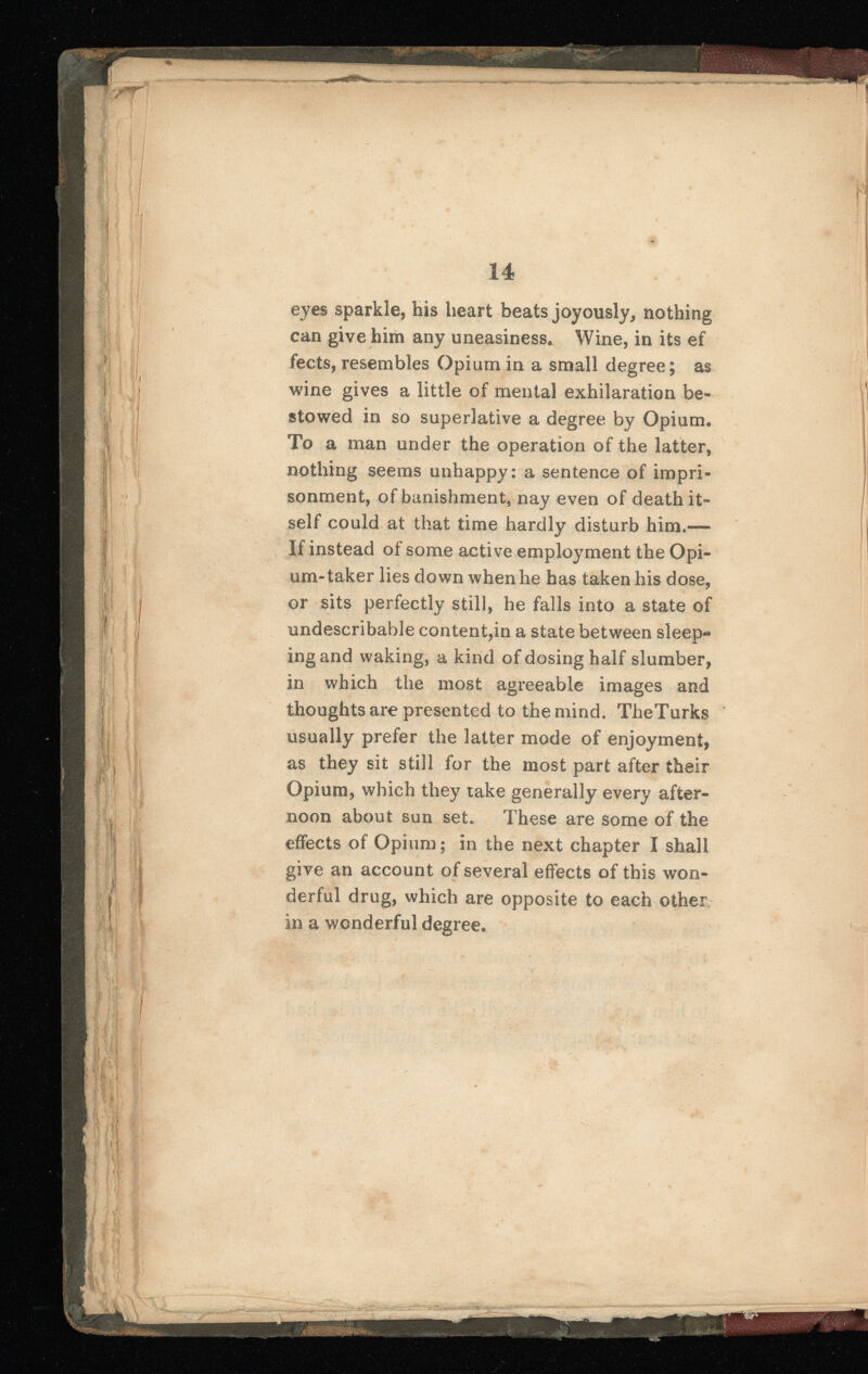 eyes sparkle, his heart beats joyously, nothing can give him any uneasiness. Wine, in its ef fects, resembles Opium in a small degree; as wine gives a little of mental exhilaration be stowed in so superlative a degree by Opium. To a man under the operation of the latter, nothing seems unhappy: a sentence of impri sonment, of banishment, nay even of death it self could at that time hardly disturb him.— If instead of some active employment the Opi um-taker lies down when he has taken his dose, or sits perfectly still, he falls into a state of undescribable content,in a state between sleep-» ingand waking, a kind of dosing half slumber, in which the most agreeable images and thoughts are presented to themind. TheTurks usually prefer the latter mode of enjoyment, as they sit still for the most part after their Opium, which they take generally every after noon about sun set. These are some of the effects of Opium; in the next chapter I shall give an account of several effects of this won derful drug, which are opposite to each other in a wonderful degree.