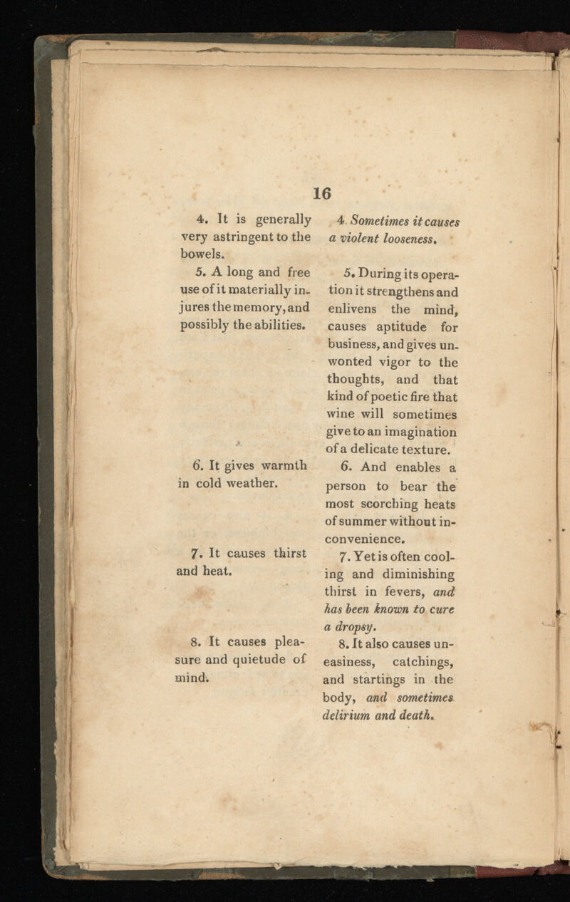 4. It is generally very astringent to the bowels. 5. A long and free use of it materially in jures the memory, and possibly the abilities. 6 . It gives warmth in cold weather. 7. It causes thirst and heat. 8 . It causes plea sure and quietude of mind. 4. Sometimes it causes a violent looseness . 5. During its opera tion it strengthens and enlivens the mind, causes aptitude for business, and gives un wonted vigor to the thoughts, and that kind of poetic fire that wine will sometimes give to an imagination of a delicate texture. 6 . And enables a person to bear the most scorching heats of summer without in convenience. 7 . Yet is often cool ing and diminishing thirst in fevers, and has been known to cure a dropsy . 8 . It also causes un easiness, catchings, and startings in the body, and sometimes delirium and death .