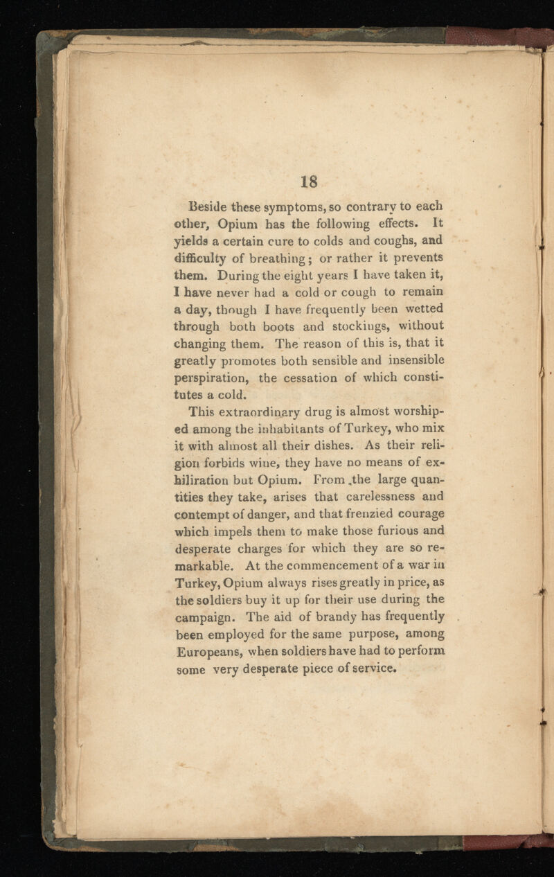 Beside these symptoms, so contrary to each other, Opium has the following effects. It yields a certain cure to colds and coughs, and difficulty of breathing; or rather it prevents them. During the eight years I have taken it, I have never had a cold or cough to remain a day, though I have frequently been wetted through both boots and stockings, without changing them. The reason of this is, that it greatly promotes both sensible and insensible perspiration, the cessation of which consti tutes a cold. This extraordinary drug is almost worship ed among the inhabitants of Turkey, who mix it with almost all their dishes. As their reli- giori forbids wine, they have no means of ex- hiliration but Opium. From .the large quan tities they take, arises that carelessness and contempt of danger, and that frenzied courage which impels them to make those furious and desperate charges for which they are so re markable. At the commencement of a war in Turkey, Opium always rises greatly in price, as the soldiers buy it up for their use during the campaign. The aid of brandy has frequently been employed for the same purpose, among Europeans, when soldiers have had to perform some very desperate piece of service.