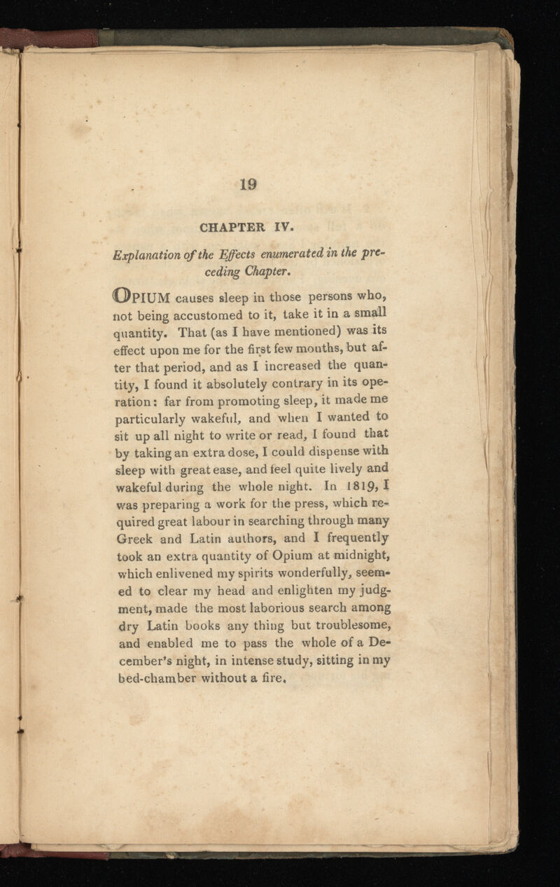 HHHHhhHHHhHhhI / t > i 19 CHAPTER IV* Explanation of the Effects enumerated in the pre ceding Chapter • Opium causes sleep in those persons who, not being accustomed to it, take it in a small quantity* That (as I have mentioned) was its effect upon me for the first few months, but af ter that period, and as I increased the quan tity, I found it absolutely contrary in its ope ration : far from promoting sleep, it made me particularly wakeful, and when I wanted to sit up all night to write or read, I found that by taking an extra dose, I could dispense with sleep with great ease, and feel quite lively and wakeful during the whole night. In 1819,1 was preparing a work for the press, which re quired great labour in searching through many Greek and Latin authors, and I frequently took an extra quantity of Opium at midnight, which enlivened my spirits wonderfully, seem ed to clear my head and enlighten my judg ment, made the most laborious search among dry Latin books any thing but troublesome, and enabled me to pass the whole of a De cember’s night, in intense study, sitting in my bed-chamber without a fire. . *