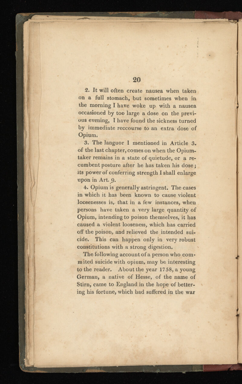 20 2 . It will often create nausea when taken on a full stomach, but sometimes when in the morning I have woke up with a nausea occasioned by too large a dose on the previ ous evening, I have found the sickness turned by immediate reecourse to an extra dose of Opium. 3. The languor I mentioned in Article 3 . of the last chapter, comes on when the Opium- taker remains in a state of quietude, or a re- ✓ \ * cumbent posture after he has taken his dose; its power of conferring strength I shall enlarge upon in Art. 9* 4. Opium is generally astringent. The cases in which it has been known to cause violent loosenesses is, that in a few instances, when persons have taken a very large quantity of Opium, intending to poison themselves, it has caused a violent looseness, which has carried off the poison, and relieved the intended sui cide. This can happen only in very robust constitutions with a strong digestion. The following account of a person who com* mited suicide with opium, may be interesting to the reader. About the year 1758, a young German, a native of Hesse, of the name of Stirn, came to England in the hope of better ing his fortune, which had suffered in the war