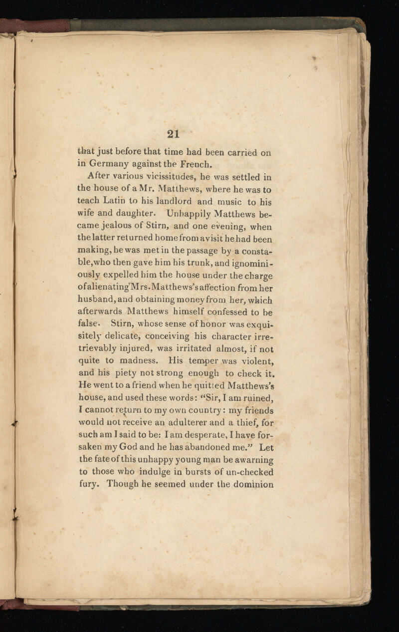 >'■ 21 that just before that time had been carried on in Germany against the French. After various vicissitudes, he was settled in the house of a Mr. Matthews, where he was to teach Latin to his landlord and music to his wife and daughter. Unhappily Matthews be came jealous of Stirn, and one evening, when the latter returned home from avisit he had been making, he was met in the passage by a consta ble,who then gave him his trunk, and ignomini- ously expelled him the house under the charge ofalienating Mrs.Matthews's affection from her husband, and obtaining money from her, which afterwards Matthews himself confessed to be false. Stirn, whose sense of honor was exqui sitely delicate, conceiving his character irre trievably injured, was irritated almost, if not quite to madness. His temper was violent, and his piety not strong enough to check it. He went to a friend when he quitted Matthews's house, and used these words: “Sir, I am ruined, I cannot return to my own country: my friends would not receive an adulterer and a thief, for such am I said to be: I am desperate, I have for saken my God and he has abandoned me,” Let the fate of this unhappy young man be awarning to those who indulge in bursts of un-checked fury. Though he seemed under the dominion