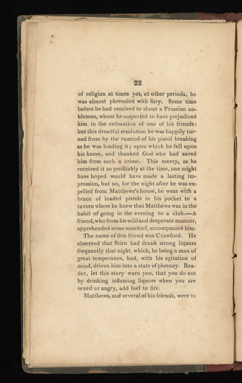 of religion at times yet, at other periods, he was almost phrenzied with fury. Some time before he had resolved to shoot a Prussian no bleman, whom he suspected to have prejudiced him in the estimation of one of his friends: but this dreadful resolution he was happily tur ned from by the ramrod of his pistol breaking as he was loading it; upon which he fell upon his knees, and thanked God who had saved him from such a crime. This mercy, as he received it so profitably at the time, one might have hoped would have made a lasting im pression, but no, for the night after he was ex pelled from Matthewses house, he went with a brace of loaded pistols in his pocket to a tavern where he knew that Matthews was in the habit of going in the evening to a club.*—A friend, who from his wild and desperate manner, apprehended some mischief, accompanied him. The name of this friend was Crawford. He observed that Stirn had drunk strong liquors frequently that night, which, he being a man of great temperance, had, with his agitation of mind, driven him into a state of phrenzy. Rea der, let this story warn you, that you do not by drinking inflaming liquors when you are vexed or angry, add fuel to fire. Matthews, and several of his friends, were in