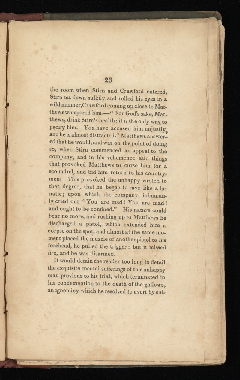 the room when Stirn and Crawford entered, Stirn sat down sulkily and rolled his eyes in a wild manner,Crawford coming up close to Mat thews whispered him.—“ For God’s sake, Mat thews, drink Stirn’s health: it is the only way to pacify him. You have accused him unjustly^ and he is almost distracted.” Matthews answer* ed that he would, and was on the point of doing so, when Stirn commenced an appeal to the company, and in his vehemence said things that provoked Matthews to curse him for a scoundrel, and bid him return to his country men. This provoked the unhappy wretch to that degree, that he began to rave like a lu natic; upon which the company inhuman ly cried out “You are mad! You are mad! and ought to be confined.” His nature could bear no more, and rushing up to Matthews he discharged a pistol, which extended him a corpse on the spot, and almost at the same mo ment placed the muzzle of another pistol to his forehead, he pulled the trigger : but it missed fire, and he was disarmed. It would detain the reader too long to detail the exquisite mental sufferings of this unhappy man previous to his trial, which terminated in his condemnation to the death of the gallows, an ignominy which he resolved to avert by sui-