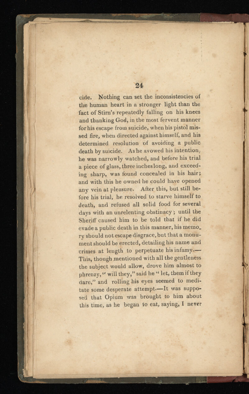 24 cide. Nothing can set the inconsistencies of the human heart in a stronger light than the fact of Stirn’s repeatedly falling on his knees and thanking God, in the most fervent manner for his escape from suicide, when his pistol mis sed fire, when directed against himself, and his determined resolution of avoiding a public death by suicide. Ashe avowed his intention; he was narrowly watched, and before his trial a piece of glass, three incheslong, and exceed ing sharp, was found concealed in his hair; and with this he owned he could have opened any vein at pleasure. After this, but still be fore his trial, he resolved to starve himself to death, and refused all solid food for several days with an unrelenting obstinacy ; until the Sheriff caused him to be told that if he did «> evade a public death in this manner, his memo, ry should not escape disgrace, but that a monu ment should be erected, detailing his name and crimes at length to perpetuate his infamy— This, though mentioned with all the gentleness the subject would allow, drove him almost to phrenzy, tr will they/’ said he “ let, them if they dare,” and rolling his eyes seemed to medi tate some desperate attempt.—It was suppo sed that Opium was brought to him about this time, as he began to eat, saying, I never