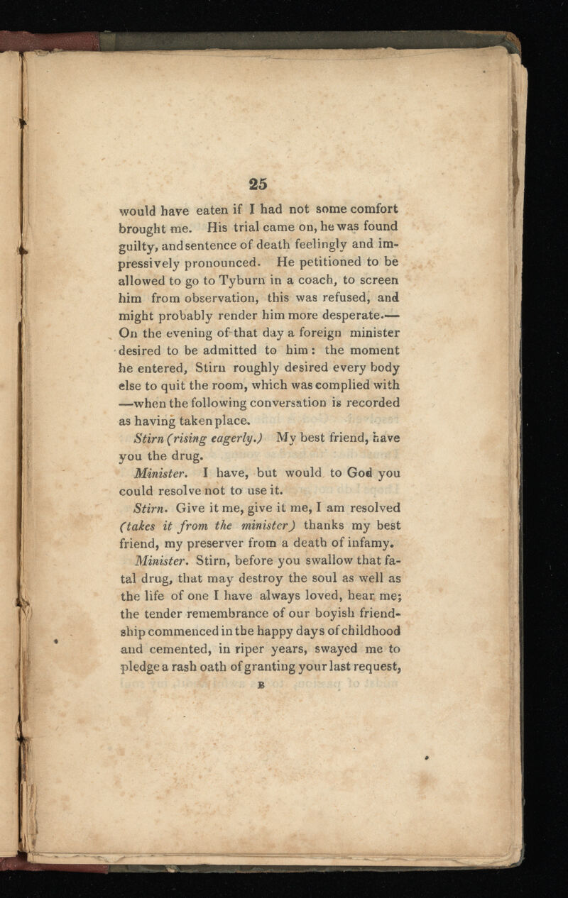 would have eaten if I had not some comfort brought me. His trial came on, he was found guilty, and sentence of death feelingly and im pressively pronounced. He petitioned to be allowed to go to Tyburn in a coach, to screen him from observation, this was refused, and might probably render him more desperate.— On the evening of that day a foreign minister desired to be admitted to him: the moment he entered, Stirn roughly desired every body else to quit the room, which was complied with —when the following conversation is recorded as having taken place. Stirn (rising eagerly.) My best friend, have you the drug. Minister. I have, but would to God you could resolve not to use it. Stirn. Give it me, give it me, I am resolved (takes it from the minister) thanks my best friend, my preserver from a death of infamy. Minister. Stirn, before you swallow that fa tal drug, that may destroy the soul as well as the life of one I have always loved, hear me the tender remembrance of our boyish friend ship commenced in the happy days of childhood and cemented, in riper years, swayed me to pledge a rash oath of granting your last request, B yt