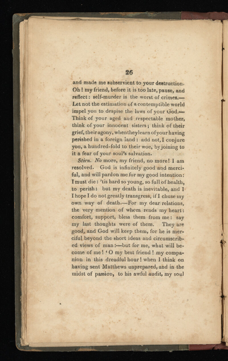 and made me subservient to your destruction. Oh ! my friend, before it is too late, pause, and reflect: self-murder is the worst of crimes.“ Let not the estimation of a contemptible world impel you to despise the laws of your God.— Think of your aged and respectable mother, think of your innocent sisters ; think of their grief, their agony, when they learn ofyour having perished in a foreign land : add not,I conjure you, a hundred-fold to their woe, by joining to it a fear of your soul's salvation. Stirn. No more, my friend, no more! I am resolved. God is infinitely good and merci ful, and will pardon me for my good intention: I must die: 'tis hard so young, so full of health, to perish: but my death is inevitable, and I I hope I do not greatly transgress, if I chuse my own way of death.—For my dear relations, the very mention of whom rends my heart: comfort, support, bless them from me: say my last thoughts were of them. They are good, and God will keep them, for he is mer ciful beyond the short ideas and circumscrib ed views of man:—but for me, what will be come of me! 4 O my best friend ! my compa nion in this dreadful hour! when I think on having sent Matthews unprepared, and in the midst of passion, to his awful audit, my soul