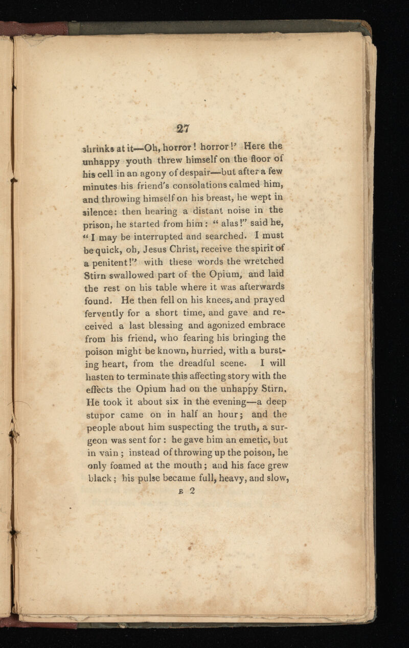 shrinks at it—Oil, horror! horror \> Here the unhappy youth threw himself on the floor of his cell in an agony of despair—but after a few minutes his friend's consolations calmed him, and throwing himself on his breast, he wept in silence: then hearing a distant noise in the prison, he started from him : “ alas!” said he, 4i I may be interrupted and searched. I must be quick, oh, Jesus Christ, receive the spirit of a penitent V 9 with these words the wretched Stirn swallowed part of the Opium, and laid the rest on his table where it was afterwards found. He then fell on his knees, and prayed fervently for a short time, and gave and re ceived a last blessing and agonized embrace from his friend, who fearing his bringing the poison might be known, hurried, with a burst ing heart, from the dreadful scene. I will hasten to terminate this affecting story with the effects the Opium had on the unhappy Stirn, He took it about six in the evening—a deep stupor came on in half an hour; and the people about him suspecting the truth, a sur geon was sent for : he gave him an emetic, but in vain ; instead of throwing up the poison, he only foamed at the mouth; and his face grew black; his pulse became full, heavy, and slow, £ 2