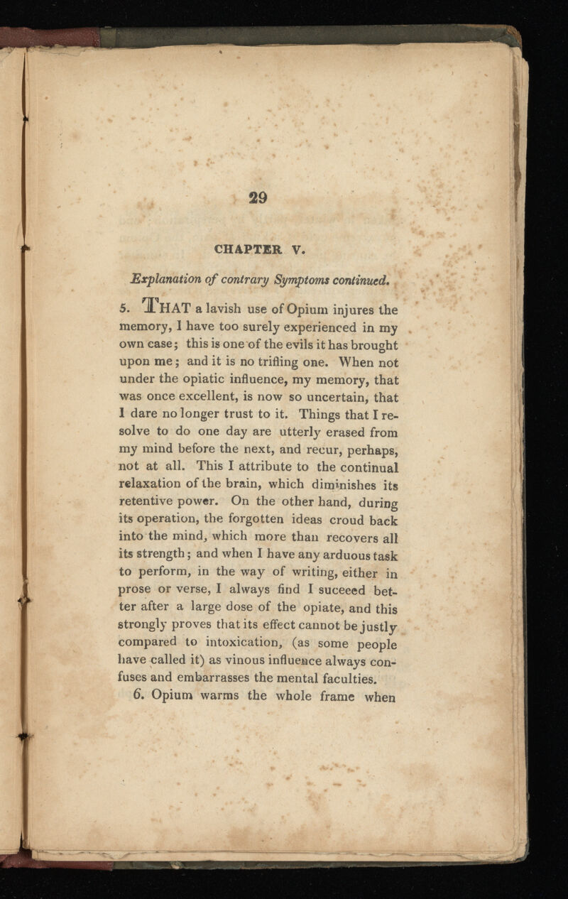 CHAPTER V. Explanation of contrary Symptoms continued. 5 . That a lavish use of Opium injures the memory, I have too surely experienced in my own case ; this is one of the evils it has brought upon me ; and it is no trifling one. When not under the opiatic influence, my memory, that was once excellent, is now so uncertain, that 1 dare no longer trust to it. Things that I re solve to do one day are utterly erased from my mind before the next, and recur, perhaps, not at all. This I attribute to the continual relaxation of the brain, which diminishes its retentive power. On the other hand, during its operation, the forgotten ideas croud back into the mind, which more than recovers all its strength ; and when I have any arduous task to perform, in the way of writing, either in prose or verse, I always find I suceeed bet ter after a large dose of the opiate, and this strongly proves that its effect cannot be justly compared to intoxication, (as some people have called it) as vinous influence always con fuses and embarrasses the mental faculties. 6 . Opium warms the whole frame when