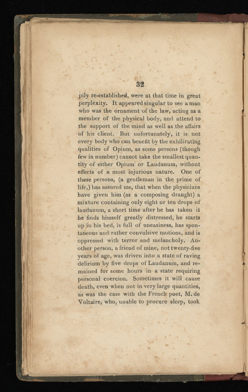 pily re-established, were at that time in great perplexity. It appeared singular to see a man who was the ornament of the law, acting as a member of the physical body, and attend to the support of the mind as well as the affairs of his client. But unfortunately, it is not every body who can benefit by the exhilirating qualities of Opium, as some persons (though few in number) cannot take the smallest quan tity of either Opium or Laudanum, without effects of a most injurious nature. One of these persons, (a gentleman in the prime of life,) has assured me, that when the physicians have given him (as a composing draught) a mixture containing only eight or ten drops of laudanum, a short time after he has taken it he finds himself greatly distressed, he starts up in his bed, is full of uneasiness, has spon taneous and rather convulsive motions, and is oppressed with terror and melancholy. An other person, a friend of mine, not twenty-five years of age, was driven into a state of raving delirium by five drops of Laudanum, and re mained for some hours in a state requiring personal coercion. Sometimes it will cause death, even when not in very large quantities, as was the case with the French poet, M. de Voltaire, who, unable to procure sleep, took