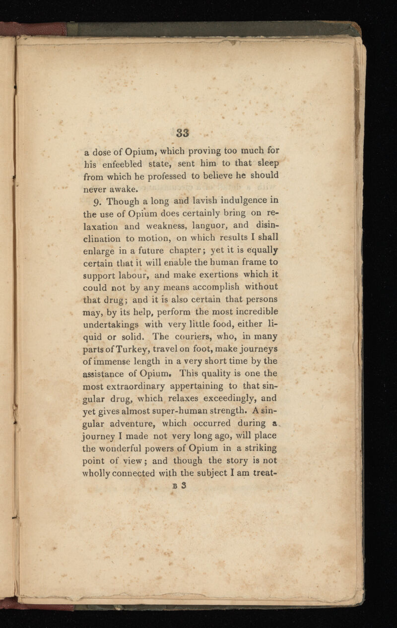 a dose of Opium, which proving too much for his enfeebled state, sent him to that sleep from which he professed to believe he should never awake. 9 . Though a long and lavish indulgence in the use of Opium does certainly bring on re laxation and weakness, languor, and disin clination to motion, on which results I shall enlarge in a future chapter; yet it is equally certain that it will enable the human frame to support labour, and make exertions which it could not by any means accomplish without that drug; and it is also certain that persons may, by its help, perform the most incredible undertakings with very little food, either li quid or solid. The couriers, who, in many parts of Turkey, travel on foot, make journeys of immense length in a very short time by the assistance of Opium* This quality is one the most extraordinary appertaining to that sin gular drug, which relaxes exceedingly, and yet gives almost super-human strength. A sin gular adventure, which occurred during a journey I made not very long ago, will place the wonderful powers of Opium in a striking point of view; and though the story is not wholly connected with the subject I am treat- b 3