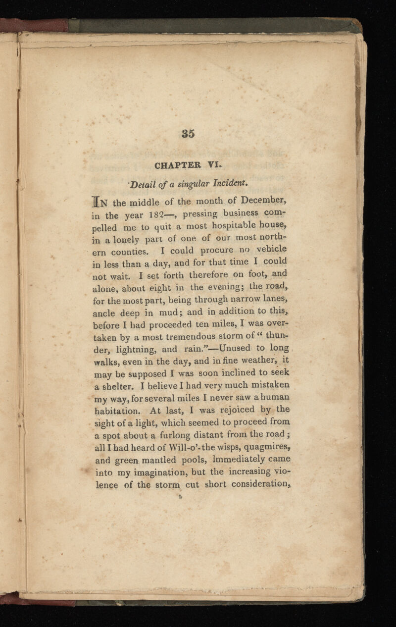 35 CHAPTER VI. Detail of a singular Incident . In the middle of the month of December, in the year 182—, pressing business com pelled me to quit a most hospitable house, in a lonely part of one of our most north ern counties. I could procure no vehicle in less than a day, and for that time I could not wait. I set forth therefore on foot, and alone, about eight in the evening; the road, for the most part, being through narrow lanes, ancle deep in mud^ and in addition to this, before I had proceeded ten miles, I was over taken by a most tremendous storm of “ thun der, lightning, and rain/’—Unused to long walks, even in the day, and in fine weather, it * may be supposed I was soon inclined to seek a shelter. I believe I had very much mistaken my way, for several miles I never saw a human habitation. At last, I was rejoiced by the sight of a light, which seemed to proceed from a spot about a furlong distant from the road ; all I had heard of Will- 0 ’-the wisps, quagmires, and green mantled pools, Immediately came into my imagination, but the increasing vio lence of the storm cut short consideration, !r