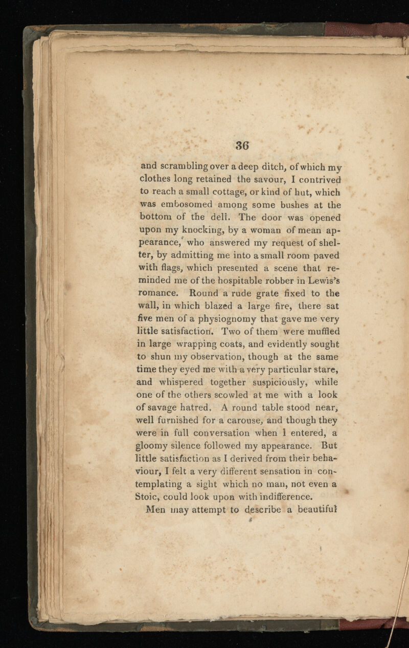 T I 11 y ; ft i 'if IH fi f !■ \ I BBm 7 ■ ; v 4 *jd» ,i.^V Sp —V~ ■>-— 1 •'•— —a >r&i 36 and scrambling over a deep ditch, of which my clothes long retained the savour, I contrived to reach a small cottage, or kind of hut, which was embosomed among some bushes at the bottom of the deli. The door was opened upon my knocking, by a woman of mean ap- £ pearance, who answered my request of shel ter, by admitting me into a small room paved with flags, which presented a scene that re minded me of the hospitable robber in Lewises romance. Round a rude grate fixed to the wall, in which blazed a large fire, there sat five men of a physiognomy that gave me very little satisfaction. Two of them were muffled in large wrapping coats, and evidently sought to shun my observation, though at the same time they eyed me with a very particular stare, and whispered together suspiciously, while one of the others scowled at me with a look of savage hatred. A round table stood near, well furnished for a carouse, and though they were in full conversation when 1 entered, a gloomy silence followed my appearance. Rut little satisfaction as I derived from their beha viour, I felt a very different sensation in con templating a sight which no man, not even a Stoic, could look upon with indifference. Men may attempt to describe a beautiful