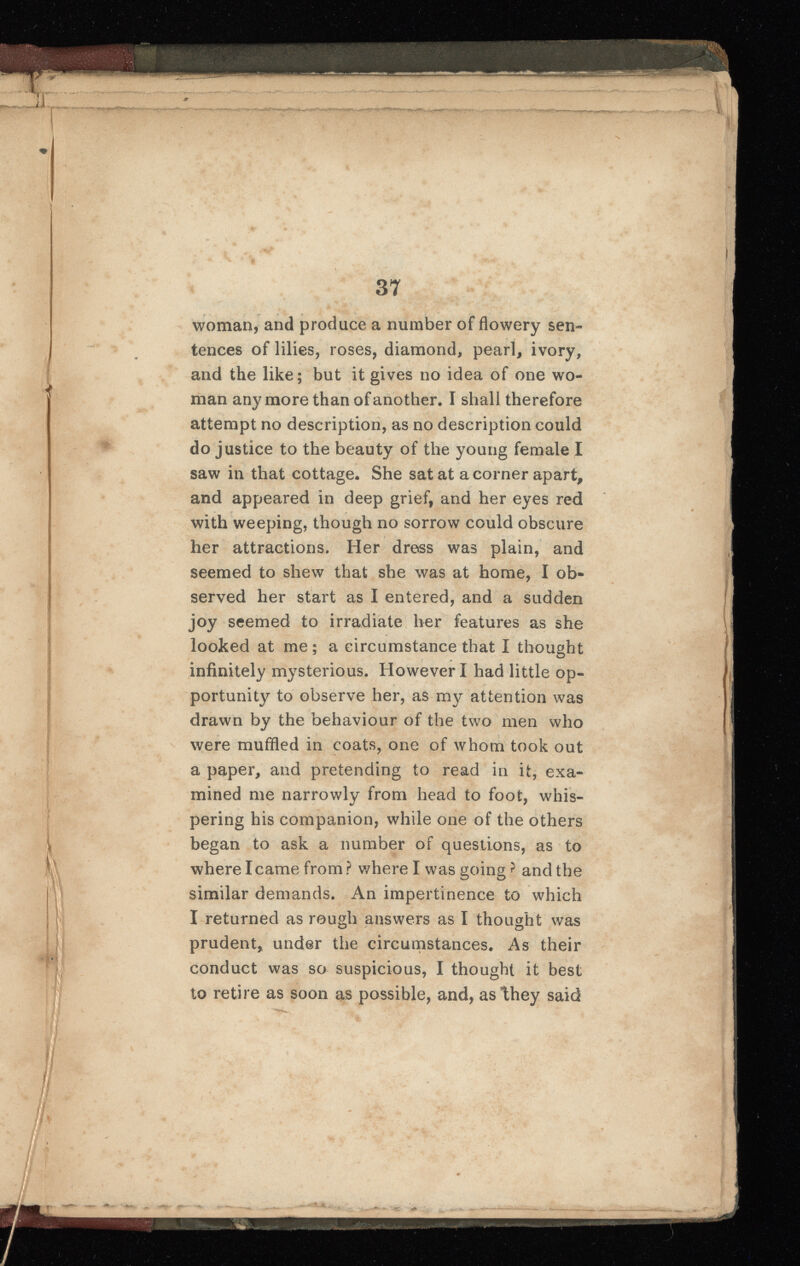 IS •f :j I II I « | }| II /1 37 woman, and produce a number of flowery sen tences of lilies, roses, diamond, pearl, ivory, and the like; but it gives no idea of one wo man anymore than of another, I shall therefore attempt no description, as no description could do justice to the beauty of the young female I saw in that cottage. She sat at a corner apart, and appeared in deep grief, and her eyes red with weeping, though no sorrow could obscure her attractions. Her dress was plain, and seemed to shew that she was at home, I ob served her start as I entered, and a sudden joy seemed to irradiate her features as she looked at me ; a circumstance that I thought infinitely mysterious. However I had little op portunity to observe her, as my attention was drawn by the behaviour of the two men who were muffled in coats, one of whom took out a paper, and pretending to read in it, exa mined me narrowly from head to foot, whis pering his companion, while one of the others began to ask a number of questions, as to where I came from ? where I was going ? and the similar demands. An impertinence to which I returned as rough answers as I thought was prudent, under the circumstances. As their conduct was so suspicious, I thought it best to retire as soon as possible, and, as they said 6wed86^iiii^tefiAi№