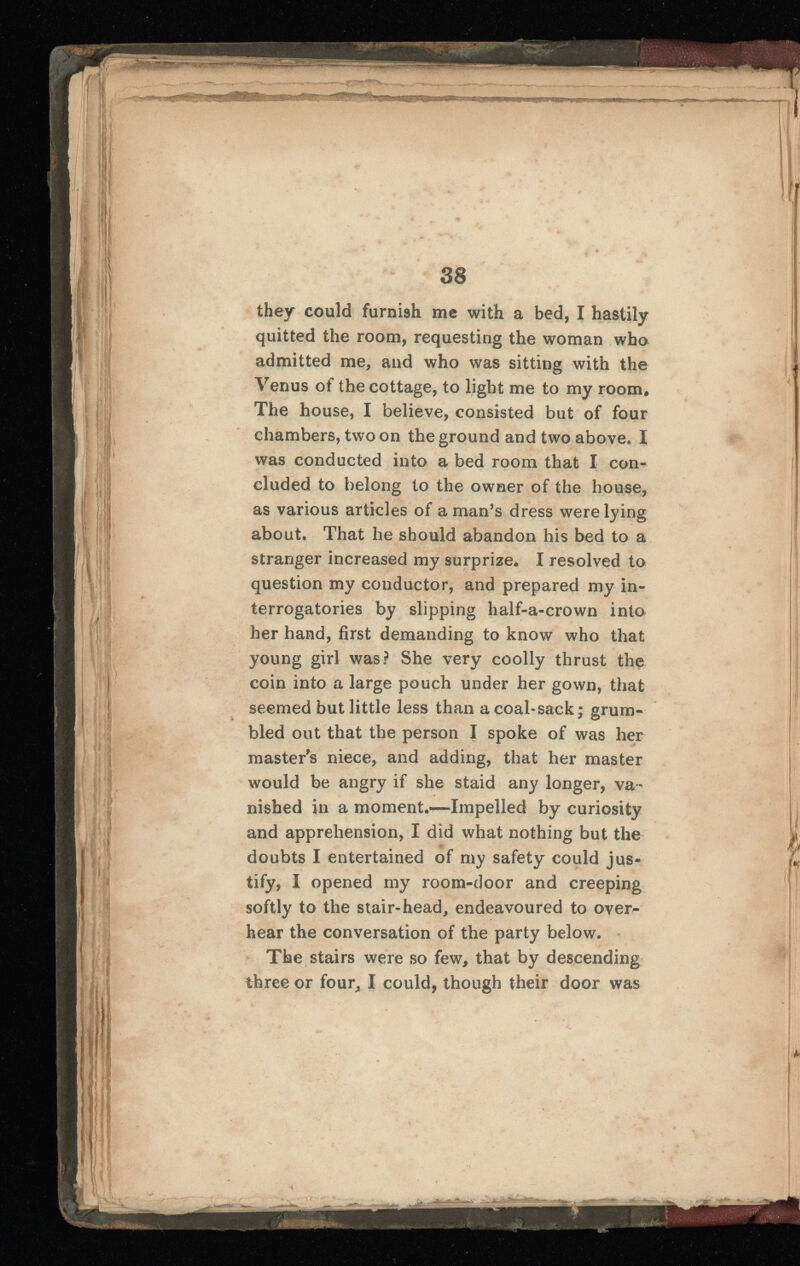 they could furnish me with a bed, I hastily quitted the room, requesting the woman who admitted me, and who was sitting with the Venus of the cottage, to light me to my room. The house, I believe, consisted but of four chambers, two on the ground and two above. I was conducted into a bed room that I con cluded to belong to the owner of the house, as various articles of a man’s dress were lying about. That he should abandon his bed to a stranger increased my surprize. I resolved to question my conductor, and prepared my in terrogatories by slipping lialf-a-crown into her hand, first demanding to know who that young girl was? She very coolly thrust the coin into a large pouch under her gown, that seemed but little less than a coal-sack; grum bled out that the person I spoke of was her master's niece, and adding, that her master would be angry if she staid any longer, va - r nished in a moment.—Impelled by curiosity and apprehension, I did what nothing but the doubts I entertained of my safety could jus tify, I opened my room-door and creeping softly to the stair-head, endeavoured to over hear the conversation of the party below. The stairs were so few, that by descending three or four, I could, though their door was