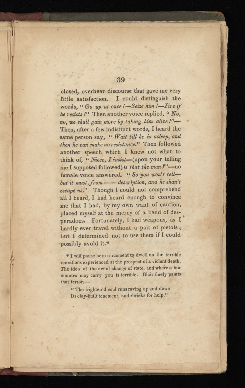 9 39 closed, overhear discourse that gave me very little satisfaction. I could distinguish the words, u Go up at once !—Seize him !—Fire if he resists !” Then another voice replied, “ No , no, we shall gain more by taking him alive Then, after a few indistinct words, I heard the same person say, u Wait till he is asleep, and then he can make no resistance*’ Then followed another speech which I knew not what to think of, “ Niece , I insist— (upon your telling me I supposed followed) is that the man ?”—no female voice answered. “ So you won’t tell — but it must, from description, and he shan’t escape us.V Though I could not comprehend all I heard, I had heard enough to convince me that I had, by my own want of caution, placed myself at the mercy of a band of des peradoes. Fortunately, I had weapons, as I hardly ever travel without a pair of pistols ; but I determined not to use them if I could possibly avoid it.* * I will pause here a moment to dwell on the terrible sensations experienced at the prospect of a violent death. The idea of the awful change of state, and where a few minutes may carry you is terrible. Blair finely paints that terror.— “ The frighten’d soul runs raving up and down Its clay-built tenement, and shrieks for help . 55