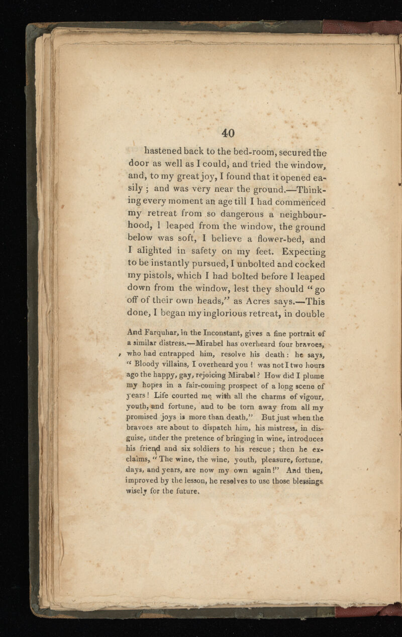 hastened back to the bed-room, secured the door as well as I could, and tried the window, and, to my great joy, I found that it opened ea sily ; and was very near the ground.—Think ing every moment an age till I had commenced my retreat from so dangerous a neighbour hood, 1 leaped from the window, the ground below was soft, I believe a flower-bed, and I alighted in safety on my feet. Expecting to be instantly pursued, I unbolted and cocked my pistols, which I had bolted before I leaped down from the window, lest they should “ go off of their own heads/* as Acres savs.—This done, I began my inglorious retreat, in double And Farquhar, in the Inconstant, gives a fine portrait ©f a similar distress.—Mirabel has overheard four bravoes, who had entrapped him, resolve his death : he says, (C Bloody villains, I overheard you ! was not I two hours ago the happy, gay, rejoicing Mirabel ? How did I plume my hopes in a fair-coming prospect of a long scene of years! Life courted me with all the charms of vigour, youth, and fortune, and to be torn away from all my promised joys is more than death,” But just when the bravoes are about to dispatch him, his mistress, in dis guise, under the pretence of bringing in wine, introduces his friend and six soldiers to his rescue; then he ex claims, “ The wine, the wine, youth, pleasure, fortune, days, and years, are now my own again!” And then, improved by the lesson, he resolves to use those blessings wisely tor the future.
