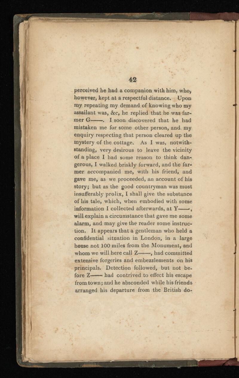 perceived he had a companion with him, who, however, kept at a respectful distance* Upon my repeating my demand of knowing who my assailant was, &c, he replied that he was far mer G—. I soon discovered that he had mistaken me for some other person, and my enquiry respecting that person cleared up the mystery of the cottage. As I was, notwith standing, very desirous to leave the vicinity of a place I had some reason to think dan gerous, I walked briskly forward, and the far mer accompanied me, with his friend, and gave me, as we proceeded, an account of his story; but as the good countryman was most insufferably prolix, I shall give the substance of his tale, which, when embodied with some information I collected afterwards, at Y- *, will explain a circumstance that gave me some alarm, and may give the reader some instruc tion. It appears that a gentleman who held a confidential situation in London, in a large house not 100 miles from the Monument, and whom we will here call Z——, had committed extensive forgeries and embezzlements on his principals. Detection followed, but not be fore Z had contrived to effect his escape from town; and he absconded while his friends arranged his departure from the British do-