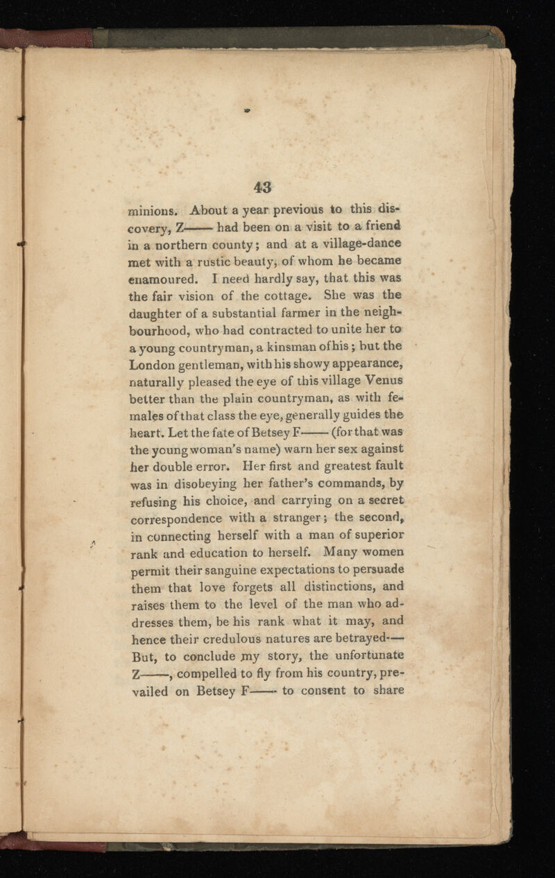 minions. About a year previous to this dis covery, Z had been on a visit to a friend in a northern county; and at a village-dance met with a rustic beauty, of whom he became enamoured. I need hardly say, that this was the fair vision of the cottage. She was the daughter of a substantial farmer in the neigh bourhood, who had contracted to unite her to a young countryman, a kinsman of his; but the London gentleman, with his showy appearance, naturally pleased the eye of this village Venus better than the plain countryman, as with fe males of that class the eye, generally guides the heart. Let the fate of Betsey F (for that was the young woman's name) warn her sex against her double error. Her first and greatest fault was in disobeying her father’s commands, by refusing his choice, and carrying on a secret correspondence with a stranger; the second, in connecting herself with a man of superior rank and education to herself. Many women permit their sanguine expectations to persuade them that love forgets all distinctions, and raises them to the level of the man who ad dresses them, be his rank what it may, and hence their credulous natures are betrayed— But, to conclude jny story, the unfortunate Z- , compelled to fly from his country, pre vailed on Betsey F—~ to consent to share