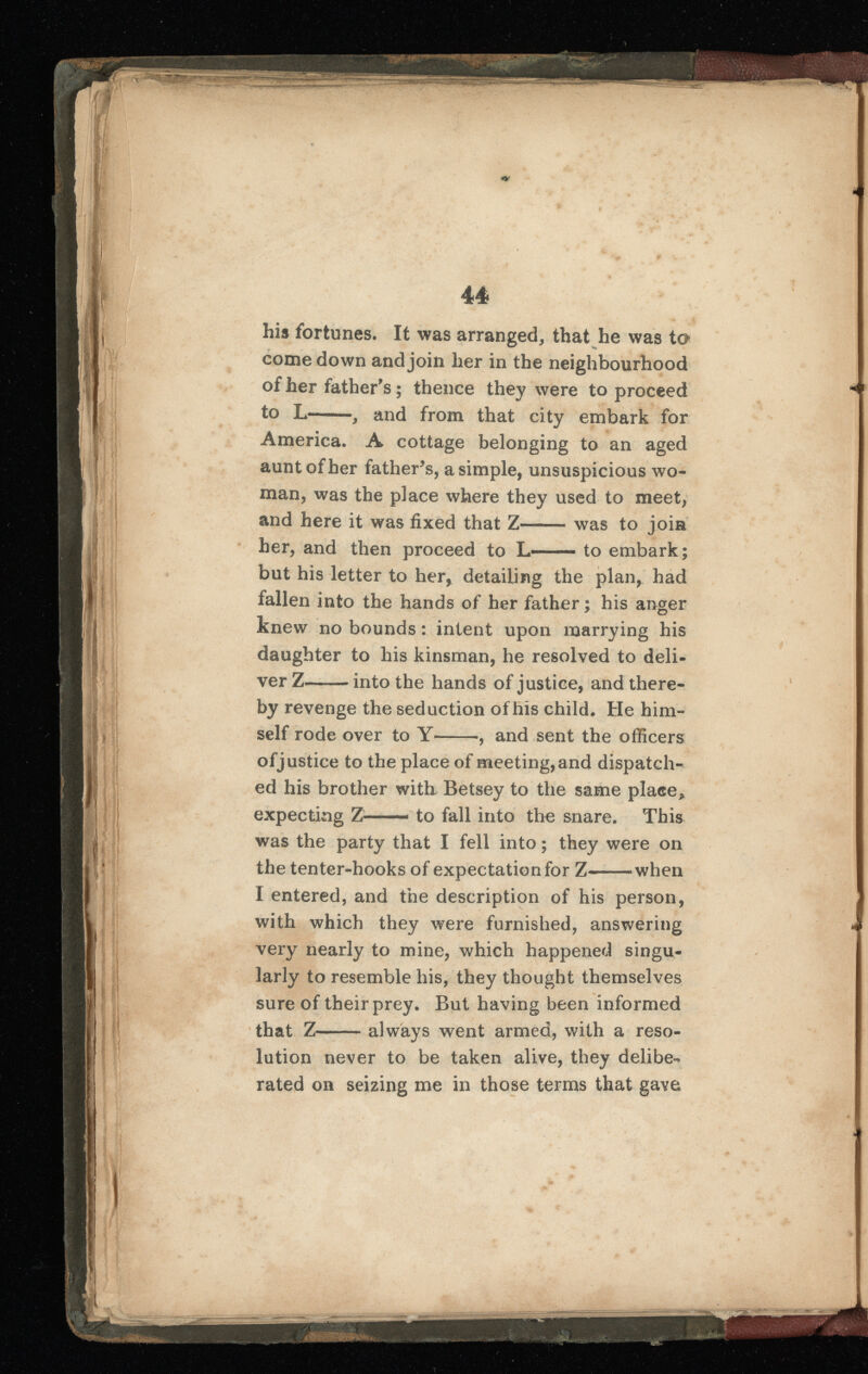 his fortunes. It was arranged, that he was to comedown and join her in the neighbourhood of her father's; thence they were to proceed to L , and from that city embark for America. A cottage belonging to an aged aunt of her father’s, a simple, unsuspicious wo man, was the place where they used to meet, and here it was fixed that Z was to join her, and then proceed to L to embark; but his letter to her, detailing the plan, had fallen into the hands of her father; his anger knew no bounds: intent upon marrying his daughter to his kinsman, he resolved to deli ver Z into the hands of justice, and there by revenge the seduction of his child. He him self rode over to Y , and sent the officers of justice to the place of meeting, and dispatch ed his brother with Betsey to the same place* expecting Z—— to fall into the snare. This was the party that I fell into; they were on the tenter-hooks of expectation for Z when I entered, and the description of his person, with which they were furnished, answering very nearly to mine, which happened singu larly to resemble his, they thought themselves sure of their prey. But having been informed that Z always went armed, with a reso lution never to be taken alive, they delibe-* rated on seizing me in those terms that gave