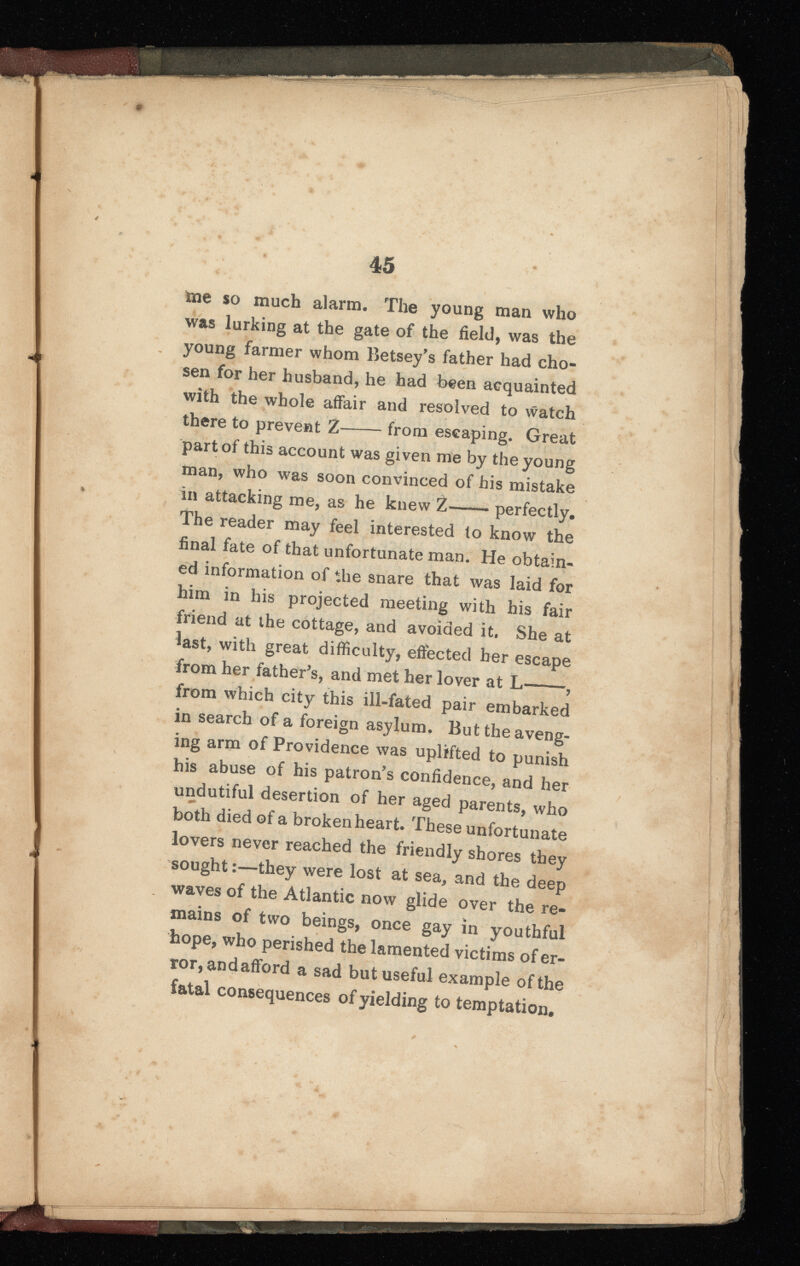 me so much alarm. The young man who was lurking at the gate of the field, was the young farmer whom Betsey's father had cho sen for her husband, he had been acquainted with the whole affair and resolved to watch there to prevent 2 from escaping. Great part of this account was given me by the young man, who was soon convinced of his mistake in attacking me, as he knew Z—— perfectly. The reader may feel interested to know the final fate of that unfortunate man. He obtain ed information of the snare that was laid for him in his projected meeting with his fair friend at the cottage, and avoided it. She at last, with great difficulty, effected her escape from her father's, and met her lover at L , from which city this ill-fated pair embarked in search of a foreign asylum. But the aveng ing arm of Providence was uplifted to punish his abuse of his patron's confidence, and her undutiful desertion of her aged parents, who both died of a broken heart. These unfortunate lovers never reached the friendly shores they sought:—they were lost at sea, and the deep waves of the Atlantic now glide over the re mains of two beings, once gay in youthful hope, who perished the lamented victims of er ror, andafford a sad but useful example of the fatal consequences of yielding to temptation.