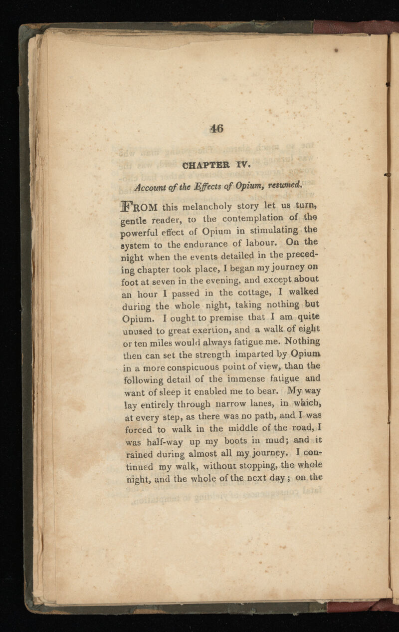 CHAPTER IV. Account of the Effects of Opium, resumed. iO ROM this melancholy story let us turn, gentle reader, to the contemplation of the powerful effect of Opium in stimulating the system to the endurance of labour. On the night when the events detailed in the preced ing chapter took place, I began my journey on foot at seven in the evening, and except about an hour I passed in the cottage, I walked during the whole night, taking nothing but Opium. I ought to premise that I am quite unused to great exertion, and a walk of eight or ten miles would always fatigue me. Nothing then can set the strength imparted by Opium in a more conspicuous point of view, than the following detail of the immense fatigue and want of sleep it enabled me to bear. My way lay entirely through narrow lanes, in which, at every step, as there was no path, and I was forced to walk in the middle of the road, I was half-way up my boots in mud; and it rained during almost all my journey. I con tinued my walk, without stopping, the whole night, and the whole of the next day; on the