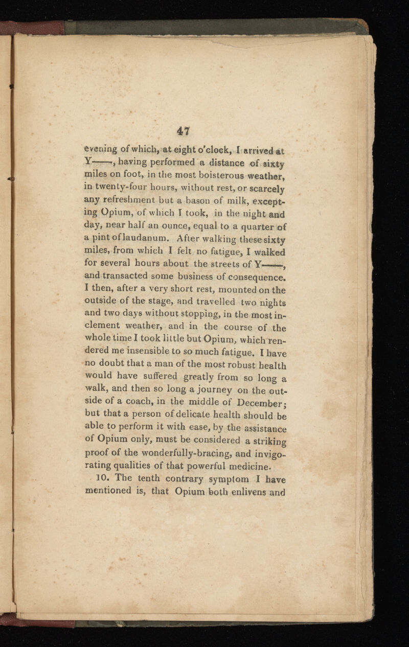 Evening of which, at eight o'clock, I arrived at Y——having performed a distance of sixty miles on foot, in the most boisterous weather, in twenty-four hours, without rest, or scarcely any refreshment but a bason of milk, except ing Opium, of which I took, in the night and day, near half an ounce, equal to a quarter of a pint of laudanum. After walking these sixty miles, from which I felt no fatigue > I walked for several hours about the streets of Y——, and transacted some business of consequence. I then, after a very short rest, mounted on the outside of the stage, and travelled two nights and two days without stopping, in the most in clement weather, and in the course of the whole time I took little but Opium, which ren dered me insensible to so much fatigue. I have no doubt that a man of the most robust health would have suffered greatly from so long a walk, and then so long a journey on the out side of a coach, in the middle of December; but that a person of delicate health should be able to perform it with ease, by the assistance of Opium only, must be considered a striking proof of the wonderfully-bracing, and invigo rating qualities of that powerful medicine. 10 . The tenth contrary symptom I have mentioned is, that Opium both enlivens and