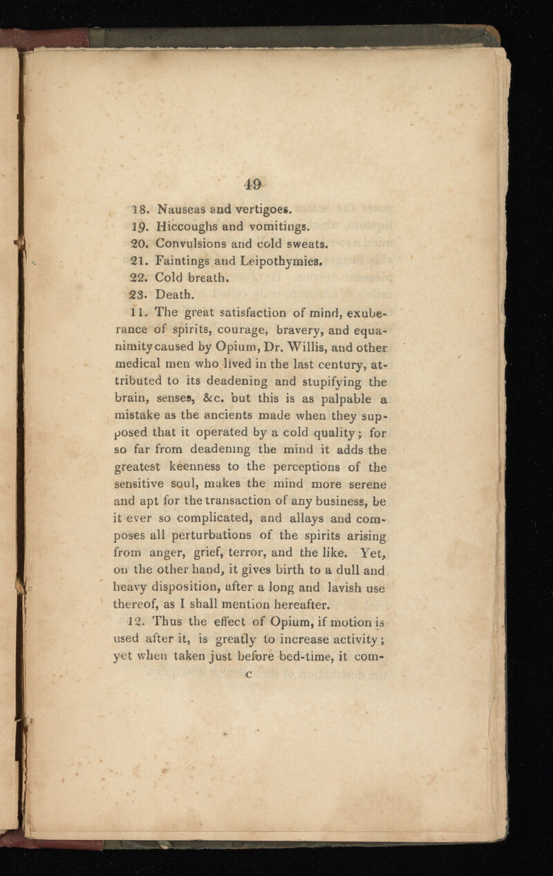 18. Nauseas and vertigoes. 19. Hiccoughs and vomitings. 20 . Convulsions and cold sweats. 21 . Faintings and Leipothymies, 22 . Cold breath. 23- Death. 11 . The great satisfaction of mind, exube rance of spirits, courage, bravery, and equa nimity caused by Opium, Dr. Willis, and other medical men who lived in the last century, at tributed to its deadening and stupifying the brain, senses, &c. but this is as palpable a mistake as the ancients made when they sup posed that it operated by a cold quality; for so far from deadening the mind it adds the greatest keenness to the perceptions of the sensitive soul, makes the mind more serene and apt for the transaction of any business, be it ever so complicated, and allays and com poses all perturbations of the spirits arising from anger, grief, terror, and the like. Yet, on the other hand, it gives birth to a dull and heavy disposition, after a long and lavish use thereof, as I shall mention hereafter. 12 . Thus the effect of Opium, if motion is used after it, is greatly to increase activity ; yet when taken just before bed-time, it com