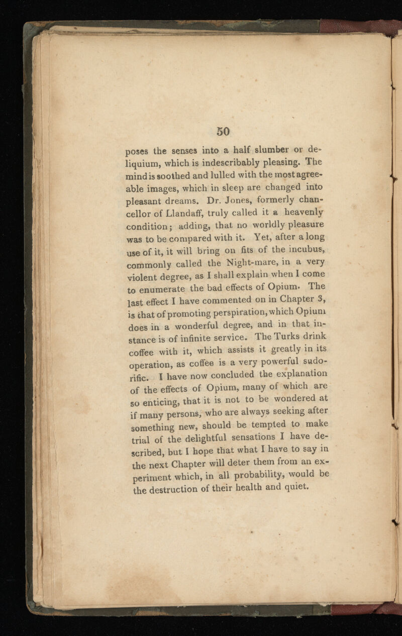 poses the senses into a half slumber or de liquium, which is indescribably pleasing. The mind is soothed and lulled with the most agree able images, which in sleep are changed into pleasant dreams. Dr. Jones, formerly chan cellor of Llandaff, truly called it a heavenly condition; adding, that, no worldly pleasure was to be compared with it. Yet, after a long use of it, it will bring on fits of the incubus, commonly called the Night-mare, in a very violent degree, as I shall explain when I come to enumerate the bad effects of Opium. The last effect I have commented on in Chapter 3, is chat of promoting perspiration, which Opium does in a wonderful degree, and in that in stance is of infinite service. The Turks drink coffee with it, which assists it greatly in its operation, as coffee is a very powerful sudo rific. I have now concluded the explanation of the effects of Opium, many of which are so enticing, that it is not to be wondered at if many persons, who are always seeking after something new, should be tempted to make trial of the delightful sensations I have de scribed, but I hope that what I have to say in the next Chapter will deter them from an ex periment which, in all probability, would be the destruction of their health and quiet.