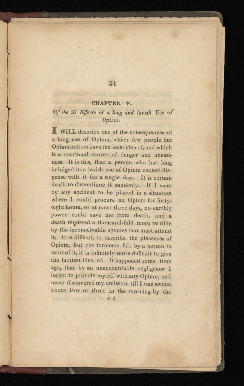 51 CHAPTER V. €f the ill Effects of a long and lavish Use of Opium . I WILL describe one of the consequences of a long use of Opium, which few people but Opium-takers have the least idea of, and which is a continual source of danger and uneasi ness. It is this 3 that a person who has long indulged in a lavish use of Opium cannot dis pense with it for a single day. It is certain death to discontinue it suddenly. If I were by any accident to be placed in a situation where I could procure no Opium for forty- eight hours, or at most three days, no earthly power could save me from death, and a death rendered a thousand-fold more terrible by the inconceivable agonies that must attend it. It is difficult to describe the pleasures of Opium, but the torments felt by a person in want of it, it is infinitely more difficult to give the faintest idea of. It happened some time ago, that by an unaccountable negligence I forgot to provide myself with any Opium, and never discovered my omission till I was awoke about two or three in the morning by the | \ ' I