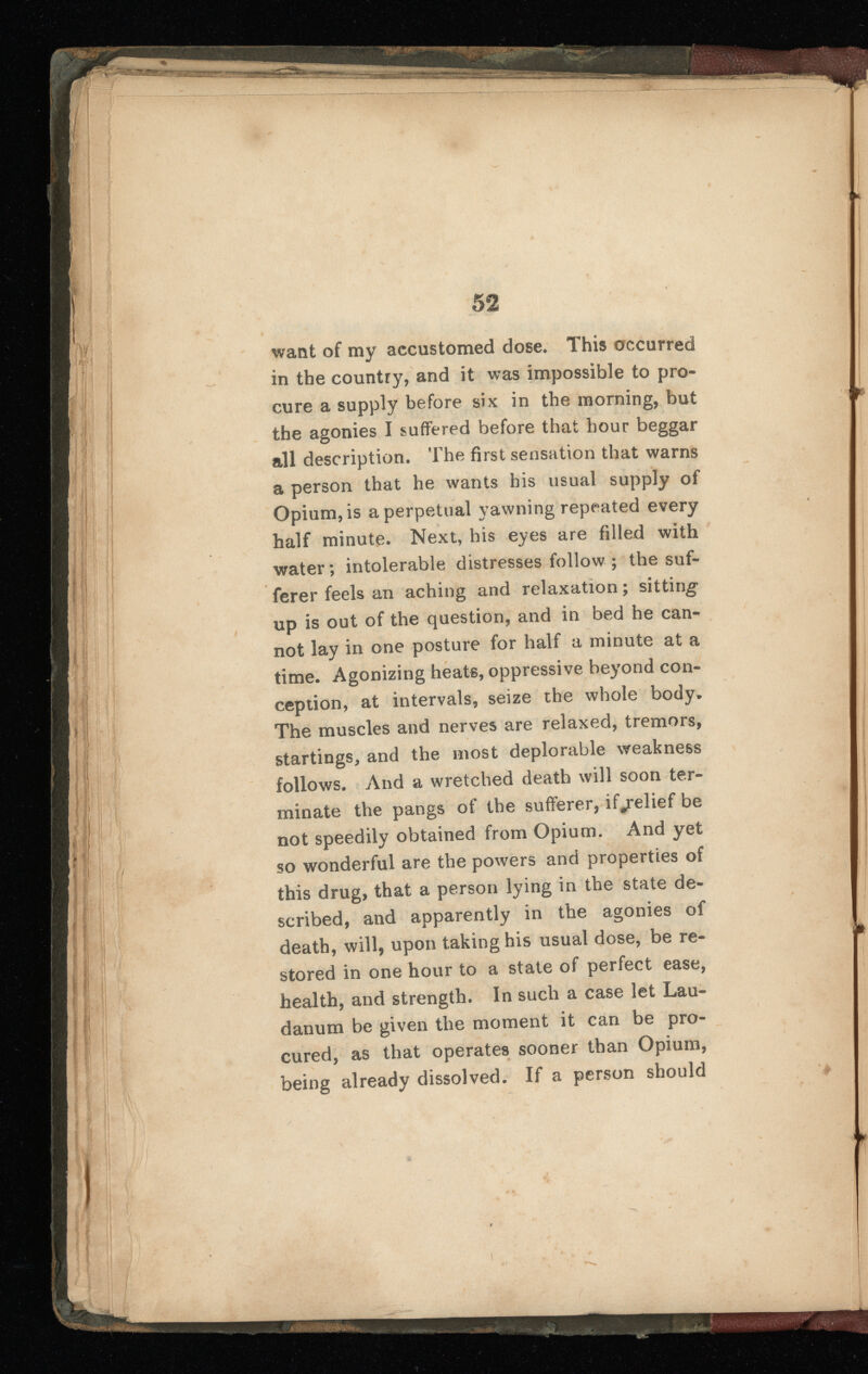 want of my accustomed dose. This occurred in the country, and it was impossible to pro cure a supply before six in the morning, but the agonies I suffered before that hour beggar all description. The first sensation that warns a person that he wants his usual supply of Opium, is a perpetual yawning repeated every half minute. Next, his eyes are filled with water; intolerable distresses follow ; the suf ferer feels an aching and relaxation ; sitting up is out of the question, and in bed he can not lay in one posture for half a minute at a time. Agonizing heats, oppressive beyond con ception, at intervals, seize the whole body. The muscles and nerves are relaxed, tremors, startings, and the most deplorable weakness follows. And a wretched death will soon ter minate the pangs of the sufferer, if/elief be not speedily obtained from Opium. And yet so wonderful are the powers and properties of this drug, that a person lying in the state de scribed, and apparently in the agonies of death, will, upon taking his usual dose, be re stored in one hour to a state of perfect ease, health, and strength. In such a case let Lau danum be given the moment it can be pro cured, as that operates sooner than Opium, being already dissolved. If a person should