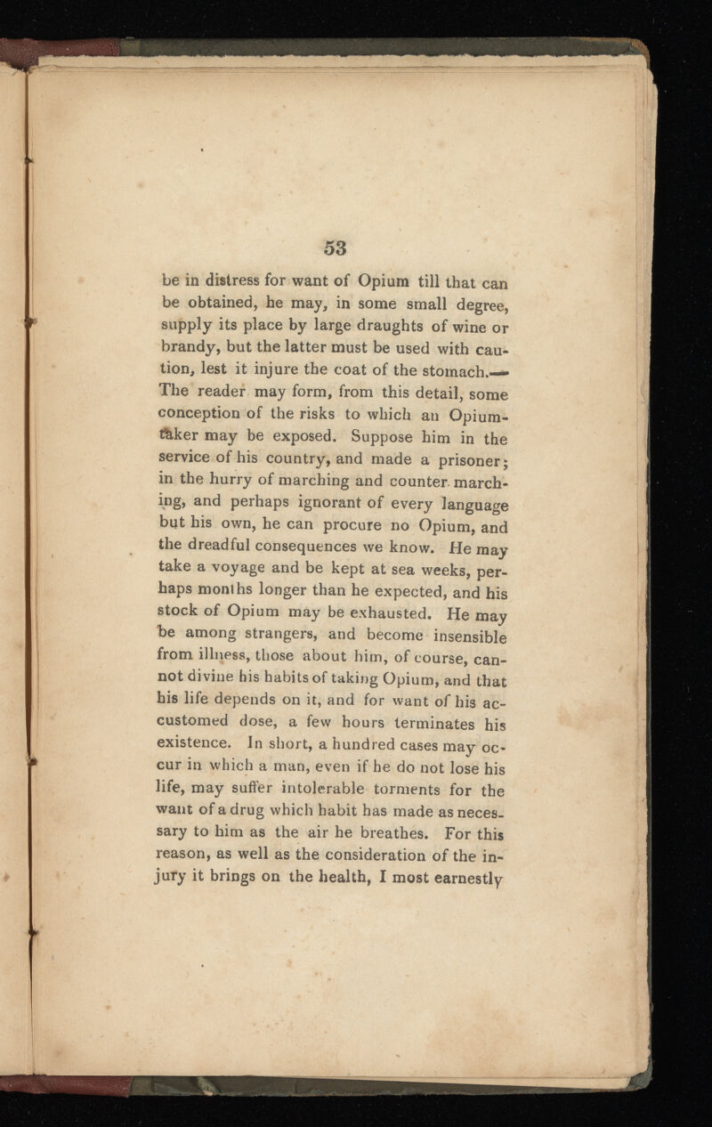 be in distress for want of Opium till that can be obtained, he may, in some small degree, supply its place by large draughts of wine or brandy, but the latter must be used with cau tion, lest it injure the coat of the stomach,— The reader may form, from this detail, some conception of the risks to which an Opium- thker may be exposed. Suppose him in the service of his country, and made a prisoner; in the hurry of marching and counter march ing, and perhaps ignorant of every language but his own, he can procure no Opium, and the dreadful consequences we know. He may take a voyage and be kept at sea weeks, per haps months longer than he expected, and his stock of Opium may be exhausted. He may be among strangers, and become insensible from illness, those about him, of course, can not divine his habits of taking Opium, and that his life depends on it, and for want of his ac customed close, a few hours terminates his existence. In short, a hundred cases may oc cur in which a man, even if he do not lose his life, may suffer intolerable torments for the want of a drug which habit has made as neces sary to him as the air he breathes. For this reason, as well as the consideration of the in jury it brings on the health, I most earnestly